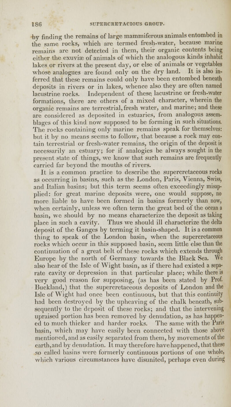 by finding the remains of large mammiferous animals entombed in the same rocks, which are termed fresh-water, because marine remains are not detected in them, their organic contents being either the exuviae of animals of which the analogous kinds inhabit lakes or rivers at the present day, or else of animals or vegetables whose analogues are found only on the dry land. It is also in- ferred that these remains could only have been entombed beneath deposits in rivers or in lakes, whence also they are often named lacustrine rocks. Independent of these, lacustrine or fresh-water formations, there are others of a mixed character, wherein the organic remains are terrestrial,fresh water, and marine; and these are considered as deposited in estuaries, from analogous assem- blages of this kind now supposed to be forming in such situations. The rocks containing only marine remains speak for themselves: but it by no means seems to follow, that because a rock may con- tain terrestrial or fresh-water remains, the origin of the deposit is necessarily an estuary; for if analogies be always sought in the present state of things, we know that such remains are frequently carried far beyond the mouths of rivers. It is a common practice to describe the supercretaceous rocks as occurring in basins, such as the London, Paris, Vienna, Swiss, and Italian basins; but this term seems often exceedingly misap- plied: for great marine deposits were, one would suppose, no more liable to have been formed in basins formerly than now, when certainly, unless we often term the great bed of the ocean a basin, we should by no means characterize the deposit as taking place in such a cavity. Thus we should ill characterize the delta deposit of the Ganges by terming it basin-shaped. It is a common thing to speak of the London basin, when the supercretaceous rocks which occur in this supposed basin, seem little else than the continuation of a great belt of these rocks which extends through Europe by the north of Germany towards the Black Sea. We also hear of the Isle of Wight basin, as if there had existed a sepa- rate cavity or depression in that particular place; while there is very good reason for supposing, (as has been stated by Prof. Buckland,) that the supercretaceous deposits of London and the Isle of Wight had once been continuous, but that this continuity had been destroyed by the upheaving of the chalk beneath, sub- sequently to the deposit of these rocks; and that the intervening upraised portion has been removed by denudation, as has happen- ed to much thicker and harder rocks. The same with the Paris basin, which may have easily been connected with those above mentioned, and as easily separated from them, by movements of the earth, and by denudation. It may therefore have happened, that these so called basins were formerly continuous portions of one whole, which various circumstances have disunited, perhaps even during