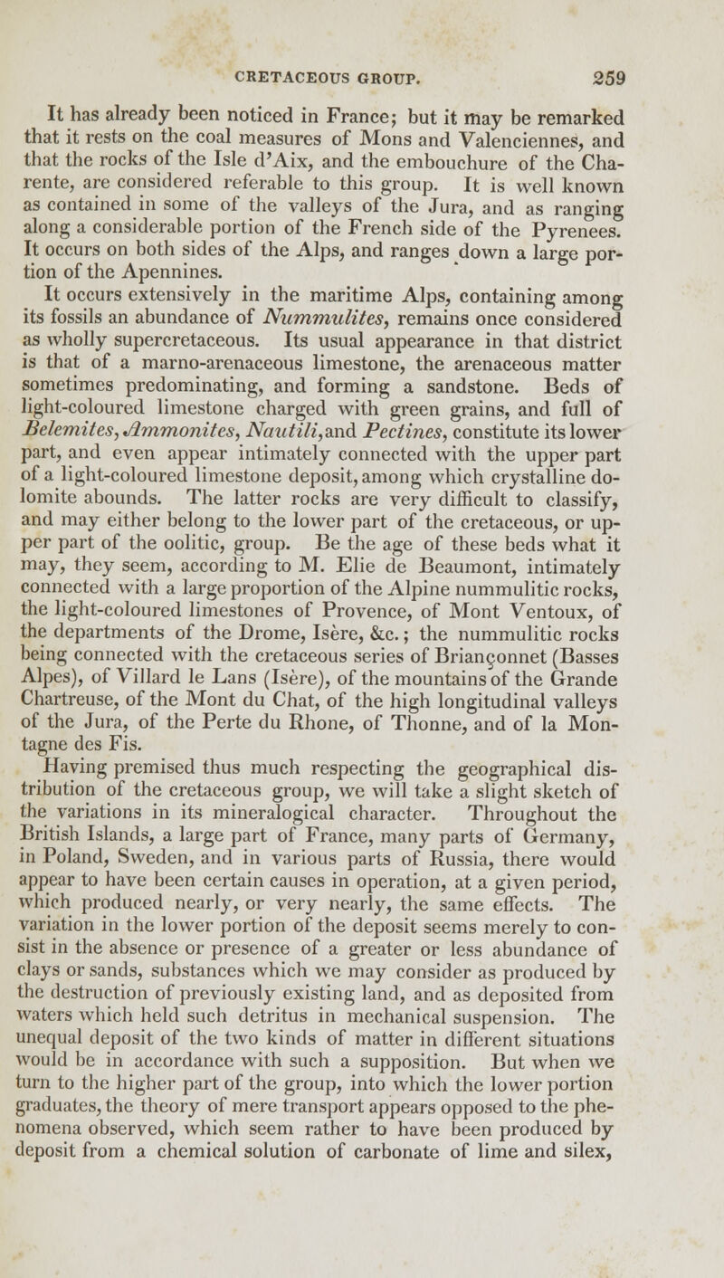 It has already been noticed in France; but it may be remarked that it rests on the coal measures of Mons and Valenciennes, and that the rocks of the Isle d'Aix, and the embouchure of the Cha- rente, are considered referable to this group. It is well known as contained in some of the valleys of the Jura, and as ranging along a considerable portion of the French side of the Pyrenees. It occurs on both sides of the Alps, and ranges down a large por- tion of the Apennines. It occurs extensively in the maritime Alps, containing among its fossils an abundance of Nummulites, remains once considered as wholly supercretaceous. Its usual appearance in that district is that of a marno-arenaceous limestone, the arenaceous matter sometimes predominating, and forming a sandstone. Beds of light-coloured limestone charged with green grains, and full of Belemites, Ammonites, Nautili,ax\d Pectines, constitute its lower part, and even appear intimately connected with the upper part of a light-coloured limestone deposit, among which crystalline do- lomite abounds. The latter rocks are very difficult to classify, and may either belong to the lower part of the cretaceous, or up- per part of the oolitic, group. Be the age of these beds what it may, they seem, according to M. Elie de Beaumont, intimately connected with a large proportion of the Alpine nummulitic rocks, the light-coloured limestones of Provence, of Mont Ventoux, of the departments of the Drome, Isere, &c.; the nummulitic rocks being connected with the cretaceous series of Brian^onnet (Basses Alpes), of Villard le Lans (Isere), of the mountains of the Grande Chartreuse, of the Mont du Chat, of the high longitudinal valleys of the Jura, of the Perte du Rhone, of Thonne, and of la Mon- tagne des Fis. Having premised thus much respecting the geographical dis- tribution of the cretaceous group, we will take a slight sketch of the variations in its mineralogical character. Throughout the British Islands, a large part of France, many parts of Germany, in Poland, Sweden, and in various parts of Russia, there would appear to have been certain causes in operation, at a given period, which produced nearly, or very nearly, the same effects. The variation in the lower portion of the deposit seems merely to con- sist in the absence or presence of a greater or less abundance of clays or sands, substances which we may consider as produced by the destruction of previously existing land, and as deposited from waters which held such detritus in mechanical suspension. The unequal deposit of the two kinds of matter in different situations would be in accordance with such a supposition. But when we turn to the higher part of the group, into which the lower portion graduates, the theory of mere transport appears opposed to the phe- nomena observed, which seem rather to have been produced by deposit from a chemical solution of carbonate of lime and silex,