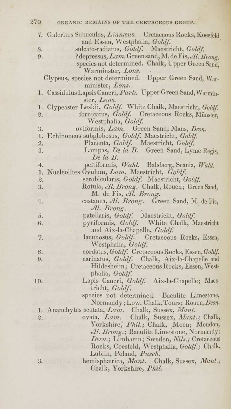 7. Galcrites Subuculus, Linnaeus. Cretaceous Rocks, Koesield and Essen, Westphalia, Goldf. 8. sulcato-radiatus, Goldf. Maastricht, Goldf. 9. ? depressus, Lam. Green sand, M. dc Fis, M. Brong. species not determined. Chalk, Upper Green Sand, Warminster, Lons. Clypeus, species not determined. Upper Green Sand, War- minister, Lons. 1. CassidulusLapsisCancri, Park. Upper Green Sand, Warmin- ster, Lons. 1. Clypeaster Leskii, Goldf. White Chalk, Maestricht, Goldf. 2. fornicatus, Goldf. Cretaceous Rocks, Minister, Westphalia, Goldf. 3. oviformis, Lam. Green Sand, Mans, Desn. 1. Echinoneus subglobosus, Goldf. Maestricht, Goldf. 2. Placenta, Goldf. Maestricht, Goldf 3. Lampas, De la B. Green Sand, Lyme Regis, Be la B. 4. peltiformis, Wahl. Balsberg, Scania, Wahl. 1. Nucleolites Ovulum, Lam. Maestricht, Goldf 2. scrobicularis, Goldf. Maestricht, Goldf. 3. Rotula, M. Brong. Chalk, Rouen; Green Sand, M. de Fis, M. Brong. 4. castanea, Jll. Brong. Green Sand, M. de Fis, M. Brong. 5. patellaris, Goldf. Maestricht, Goldf. 6. pyriformis, Goldf. White Chalk, Maestricht and Aix-la-Chapelle, Goldf 7. lacunosus, Goldf. Cretaceous Rocks, Essen, Westphalia, Goldf. 8. cordatus, Goldf Cretaceous Rocks, Essen, Goldf. 9. carinatus, Goldf. Chalk, Aix-la-Chapelle and Hildesheim; Cretaceous Rocks, Essen, West- phalia, Goldf 10. Lapis Cancri, Goldf. Aix-la-Chapelle; Maes tricht, Goldf. species not determined. Baculite Limestone, Normandy;Low. Chalk,Tours; Rouen,Desn. 1. Ananchytes scutata, Lam. Chalk, Sussex, Mant. 2. ovata, Lam. Chalk, Sussex, Mant.; Chalk, Yorkshire, Phil; Chalk, Moen; Meudon, Jil. Brong.; Baculite Limestone, Normandy: Desn.; Limhamn; Sweden, Nils.; Cretaceous Rocks, Coesfeld, Westphalia, Goldf; Chalk, Lublin, Poland, Pusch. 3. hemisphaerica, Mant. Chalk, Sussex, Mant.; Chalk, Yorkshire, Phil.