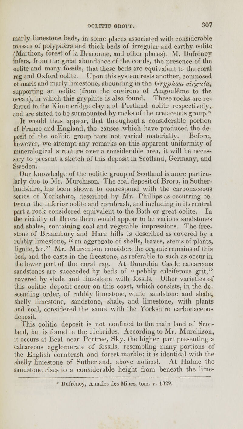 marly limestone beds, in some places associated with considerable masses of polypifers and thick beds of irregular and earthy oolite (Marthon, forest of la Braconne, and other places). M. Dufrenoy infers, from the great abundance of the corals, the presence of the oolite and many fossils, that these beds are equivalent to the coral rag and Oxford oolite. Upon this system rests another, composed of marls and marly limestone, abounding in the Gryphsea virgula, supporting an oolite (from the environs of Angouleme to the ocean), in which this gryphite is also found. These rocks are re- ferred to the Kimmeridge clay and Portland oolite respectively, and are stated to be surmounted by rocks of the cretaceous group.* It would thus appear, that throughout a considerable portion of France and England, the causes which have produced the de- posit of the oolitic group have not varied materially. Before, however, we attempt any remarks on this apparent uniformity of mineralogical structure over a considerable area, it will be neces- sary to present a sketch of this deposit in Scotland, Germany, and Sweden. Our knowledge of the oolitic group of Scotland is more particu- larly due to Mr. Murchison. The coal deposit of Brora, in Suther- landshire, has been shown to correspond with the carbonaceous series of Yorkshire, described by Mr. Phillips as occurring be- tween the inferior oolite and cornbrash, and including in its central part a rock considered equivalent to the Bath or great oolite. In the vicinity of Brora there would appear to be various sandstones and shales, containing coal and vegetable impressions. The free- stone of Braambury and Hare hills is described as covered by a rubbly limestone,  an aggregate of shells, leaves, stems of plants, lignite, &c. Mr. Murchison considers the organic remains of this bed, and the casts in the freestone, as referable to such as occur in the lower part of the coral rag. At Dunrobin Castle calcareous sandstones are succeeded by beds of  pebbly calciferous grit, covered by shale and limestone with fossils. Other varieties of this oolitic deposit occur on this coast, which consists, in the de- scending order, of rubbly limestone, white sandstone and shale, shelly limestone, sandstone, shale, and limestone, with plants and coal, considered the same with the Yorkshire carbonaceous deposit. This oolitic deposit is not confined to the main land of Scot- land, but is found in the Hebrides. According to Mr. Murchison, it occurs at Beal near Portree, Sky, the higher part presenting a calcareous agglomerate of fossils, resembling many portions of the English cornbrash and forest marble: it is identical with the shelly limestone of Sutherland, above noticed. At Holme the sandstone rises to a considerable height from beneath the lime- * Dufrenoy, Annates des Mines, torn. v. 1829.
