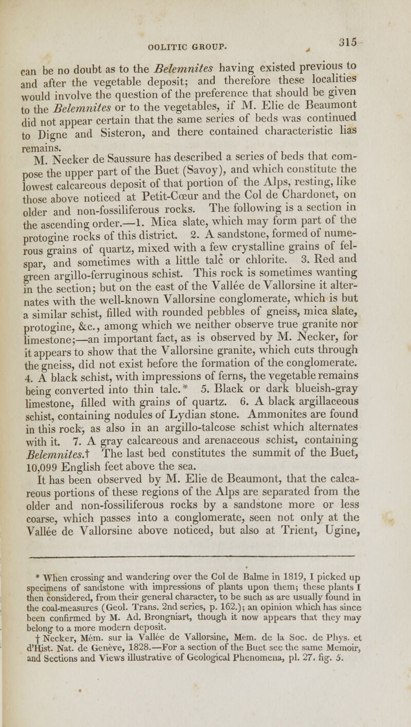 can be no doubt as to the Belemnites having existed previous to and after the vegetable deposit; and therefore these localities would involve the question of the preference that should be given to the Belemnites or to the vegetables, if M. Elie de Beaumont did not appear certain that the same series of beds was continued to Digne and Sisteron, and there contained characteristic lias remains. . M. Necker de Saussure has described a series of beds that com- pose the upper part of the Buet (Savoy), and which constitute the lowest calcareous deposit of that portion of the Alps, resting, like those above noticed at Petit-Cceur and the Col de Chardonet, on older and non-fossiliferous rocks. The following is a section in the ascending order.—1. Mica slate, which may form part of the protoo-ine rocks of this district. 2. A sandstone, formed of nume- rous grains of quartz, mixed with a few crystalline grains of fel- spar, and sometimes with a little talc or chlorite. 3. Red and gree'n argillo-ferruginous schist. This rock is sometimes wanting in the section; but on the east of the Vallee de Vallorsine it alter- nates with the well-known Vallorsine conglomerate, which is but a similar schist, filled with rounded pebbles of gneiss, mica slate, protogine, &c., among which we neither observe true granite nor limestone;—an important fact, as is observed by M. Necker, for it appears to show that the Vallorsine granite, which cuts through the gneiss, did not exist before the formation of the conglomerate. 4. A black schist, with impressions of ferns, the vegetable remains being converted into thin talc* 5. Black or dark blueish-gray limestone, filled with grains of quartz. 6. A black argillaceous schist, containing nodules of Lydian stone. Ammonites are found in this rock, as also in an argillo-talcose schist which alternates with it. 7. A gray calcareous and arenaceous schist, containing BelemnitesA The last bed constitutes the summit of the Buet, 10,099 English feet above the sea. It has been observed by M. Elie de Beaumont, that the calca- reous portions of these regions of the Alps are separated from the older and non-fossiliferous rocks by a sandstone more or less coarse, which passes into a conglomerate, seen not only at the Vallee de Vallorsine above noticed, but also at Trient, Ugine, * When crossing and wandering over the Col de Bahne in 1819, I picked up specimens of sandstone with impressions of plants upon them; these plants I then considered, from their general character, to be such as are usually found in the coal-measures (Geol. Trans. 2nd series, p. 162.); an opinion which has since been confirmed by M. Ad. Brongniart, though it now appears that they may belong to a more modern deposit. f Necker, Mem. sur la Vallee de Vallorsine, Mem. de la Soc. de Phys. et d'Hist. Nat. de Geneve, 1828.—For a section of the Buet see the same Memoir,