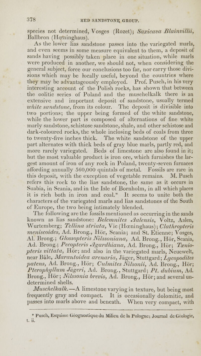 species not determined, Vosges (Rozet); Saxicava Blainvillii, Ballbron (Hqs'ninghaus). As the lower lias sandstone passes into the variegated marls, and even seems in some measure equivalent to them, a deposit of sands having possibly taken place in one situation, while marls were produced in another, we should not, when considering the general subject, force our conclusions too far, nor carry those divi- sions which may be locally useful, beyond the countries where they may be advantageously employed. Prof. Pusch, in his very interesting account of the Polish rocks, has shown that between the oolitic series of Poland and the muschelkalk there is an extensive and important deposit of sandstone, usually termed ivhite sandstone, from its colour. The deposit is divisible into two portions; the upper being formed of the white sandstone, while the lower part is composed of alternations of fine white marly sandstone, schistose sandstone, shale, and other schistose and dark-coloured rocks, the whole inclosing beds of coals from three to twenty-five inches thick. The white sandstone of the upper part alternates with thick beds of gray blue marls, partly red, and more rarely variegated. Beds of limestone are also found in it; but the most valuable product is iron ore, which furnishes the lar- gest amount of iron of any rock in Poland, twenty-seven furnaces affording annually 560,000 quintals of metal. Fossils are rare in this deposit, with the exception of vegetable remains. M. Pusch refers this rock to the lias sandstone, the same as it occurs in Suabia, in Scania, and in the Isle of Bornholm, in all which places it is rich both in iron and coal.* It seems to unite both the characters of the variegated marls and lias sandstones of the South of Europe, the two being intimately blended. The following are the fossils mentioned as occurring in the sands known as lias sandstone: Belemnites Aalensis, Voltz, Aalen, Wurtemberg; Tellina striata, Vic (Hoeninghaus); Clathropteris meniscoides, Ad. Brong., Hor, Scania; and St. Etienne; Vosges, Al. Brong.; Glossopteris Nilssoniana, Ad. Brong., Hor, Scania, Ad. Brong.; Pecopteris Jigardhiana, Ad. Brong., Hor; Tsenio- pteris vittata, Hor; and also in the variegated marls, Neuewelt, near Bale, Marantoidea arenaria, Jager, Stuttgard; Lycopodites patens, Ad. Brong., Hor; Culmites Nilsonii, Ad. Brong., Hor; Pterophyllum J'dgeri, Ad. Brong., Stuttgard; Pt. dubium, Ad. Brong., Hor; Nilssonia brevis, Ad. Brong., Hor; and several un- determined shells. Muschelkalk.—A limestone varying in texture, but being most frequently gray and compact. It is occasionally dolomitic, and passes into marls above and beneath. When very compact, with * Pusch, Esquisse Geognostiquedu Milieu de la Pologne; Journal deGeologie, t. ii.