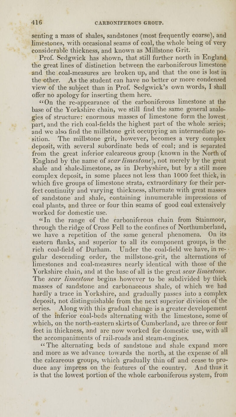 senting a mass of shales, sandstones (most frequently coarse), and limestones, with occasional seams of coal, the whole being of very- considerable thickness, and known as Millstone Grit. Prof. Sedgwick has shown, that still further north in England the great lines of distinction between the carboniferous limestone and the coal-measures are broken up, and that the one is lost in the other. As the student can have no better or more condensed view of the subject than in Prof. Sedgwick's own words, I shall offer no apology for inserting them here. On the re-appearance of the carboniferous limestone at the base of the Yorkshire chain, we still find the same general analo- gies of structure: enormous masses of limestone form the lowest part, and the rich coal-fields the highest part of the whole series; and we also find the millstone grit occupying an intermediate po- sition. The millstone grit, however, becomes a very complex deposit, with several subordinate beds of coal; and is separated from the great inferior calcareous group (known in the North of England by the name of scar limestone), not merely by the great shale and shale-limestone, as in Derbyshire, but by a still more complex deposit, in some places not less than 1000 feet thick, in which five groups of limestone strata, extraordinary for their per- fect continuity and varying thickness, alternate with great masses of sandstone and shale, containing innumerable impressions of coal plants, and three or four thin seams of good coal extensively worked for domestic use. In the range of the carboniferous chain from Stainmoor, through the ridge of Cross Fell to the confines of Northumberland, we have a repetition of the same general phenomena. On its eastern flanks, and superior to all its component groups, is the rich coal-field of Durham. Under the coal-field we have, in re- gular descending order, the millstone-grit, the alternations of limestones and coal-measures nearly identical with those of the Yorkshire chain, and at the base of all is the great, scar limestone. The scar limestone begins however to be subdivided by thick masses of sandstone and carbonaceous shale, of which we had hardly a trace in Yorkshire, and gradually passes into a complex deposit, not distinguishable from the next superior division of the series. Along with this gradual change is a greater developemcnt of the inferior coal-beds alternating with the limestone, some of which, on the north-eastern skirts of Cumberland, are three or four feet in thickness, and are now worked for domestic use, with all the accompaniments of rail-roads and steam-engines. The alternating beds of sandstone and shale expand more and more as we advance towards the north, at the expense of all the calcareous groups, which gradually thin off and cease to pro- duce any impress on the features of the country. And thus it is that the lowest portion of the whole carboniferous system, from