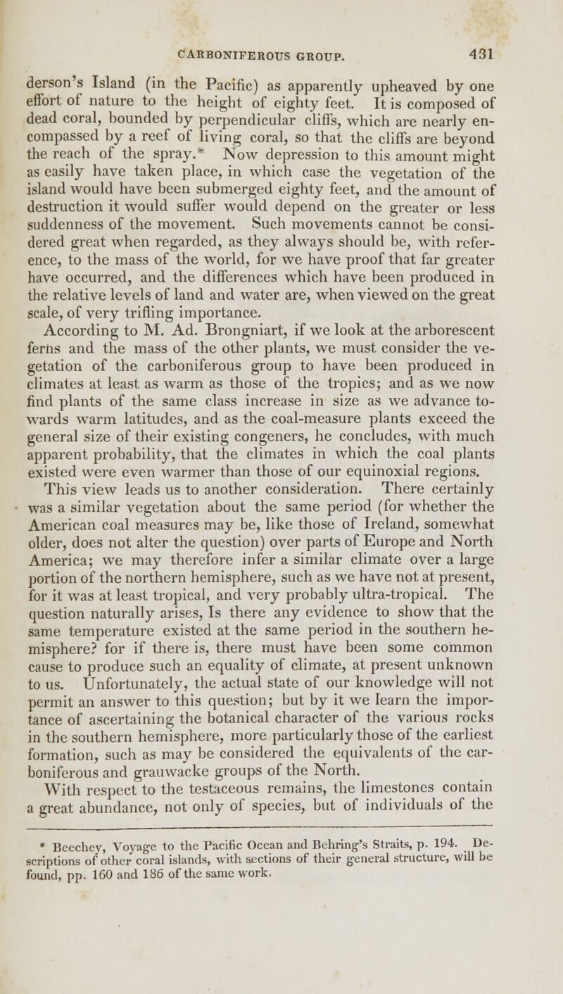 derson's Island (in the Pacific) as apparently upheaved by one effort of nature to the height of eighty feet. It is composed of dead coral, bounded by perpendicular cliffs, which are nearly en- compassed by a reef of living coral, so that the cliffs are beyond the reach of the spray.* Now depression to this amount might as easily have taken place, in which case the vegetation of the island would have been submerged eighty feet, and the amount of destruction it would suffer would depend on the greater or less suddenness of the movement. Such movements cannot be consi- dered great when regarded, as they always should be, with refer- ence, to the mass of the world, for we have proof that far greater have occurred, and the differences which have been produced in the relative levels of land and water are, when viewed on the great scale, of very trifling importance. According to M. Ad. Brongniart, if we look at the arborescent ferns and the mass of the other plants, we must consider the ve- getation of the carboniferous group to have been produced in climates at least as warm as those of the tropics; and as we now find plants of the same class increase in size as we advance to- wards warm latitudes, and as the coal-measure plants exceed the general size of their existing congeners, he concludes, with much apparent probability, that the climates in which the coal plants existed were even warmer than those of our equinoxial regions. This view leads us to another consideration. There certainly was a similar vegetation about the same period (for whether the American coal measures may be, like those of Ireland, somewhat older, does not alter the question) over parts of Europe and North America; we may therefore infer a similar climate over a large portion of the northern hemisphere, such as we have not at present, for it was at least tropical, and very probably ultra-tropical. The question naturally arises, Is there any evidence to show that the same temperature existed at the same period in the southern he- misphere? for if there is, there must have been some common cause to produce such an equality of climate, at present unknown to us. Unfortunately, the actual state of our knowledge will not permit an answer to this question; but by it we learn the impor- tance of ascertaining the botanical character of the various rocks in the southern hemisphere, more particularly those of the earliest formation, such as may be considered the equivalents of the car- boniferous and grauwacke groups of the North. With respect to the testaceous remains, the limestones contain a great abundance, not only of species, but of individuals of the * Beechey, Voyage to the Pacific Ocean and Bchring's Straits, p. 194. De- scriptions of other coral islands, with sections of their general structure, will be found, pp. 160 and 186 of the same work.