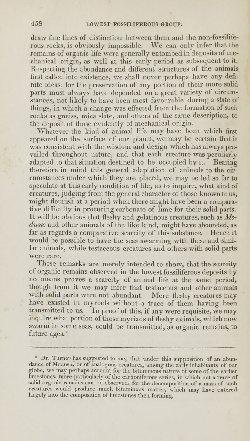 draw fine lines of distinction between them and the non-fossilife- rous rocks, is obviously impossible. We can only infer that the remains of organic life were generally entombed in deposits of me- chanical origin, as well at this early period as subsequent to it. Respecting the abundance and different structures of the animals first called into existence, we shall never perhaps have any defi- nite ideas; for the preservation of any portion of their more solid parts must always have depended on a great variety of circum- stances, not likely to have been most favourable during a state of things, in which a change was effected from the formation of such rocks as gneiss, mica slate, and others of the same description, to the deposit of those evidently of mechanical origin. Whatever the kind of animal life may have been which first appeared on the surface of our planet, we may be certain that it was consistent with the wisdom and design which has always pre- vailed throughout nature, and that each creature was peculiarly adapted to that situation destined to be occupied by it. Bearing therefore in mind this general adaptation of animals to the cir- cumstances under which they are placed, we may be led so far to speculate at this early condition of life, as to inquire, what kind of creatures, judging from the general character of those known to us, might flourish at a period when there might have been a compara- tive difficulty in procuring carbonate of lime for their solid parts. It will be obvious that fleshy and gelatinous creatures, such as Me- dusae and other animals of the like kind, might have abounded, as far as regards a comparative scarcity of this substance. Hence it would be possible to have the seas swarming with these and simi- lar animals, while testaceous creatures and others with solid parts were rare. These remarks are merely intended to show, that the scarcity of organic remains observed in the lowest fossiliferous deposits by no means proves a scarcity of animal life at the same period, though from it we may infer that testaceous and other animals with solid parts were not abundant. Mere fleshy creatures may have existed in myriads without a trace of them having been transmitted to us. In proof of this, if any were requisite, we may inquire what portion of those myriads of fleshy aaimals, which now swarm in some seas, could be transmitted, as organic remains, to future ages.* * Dr. Turner has suggested to me, that under this supposition of an abun- dance of Medusae, or of analogous creatures, among the early inhabitants of our globe, we may perhaps account for the bituminous nature of some of the earlier limestones, more particularly of the carboniferous series, in which not a trace of solid organic remains can be observed; for the decomposition of a mass of such creatm-es would produce much bituminous matter, which may have entered largely into the composition of limestones then forming.