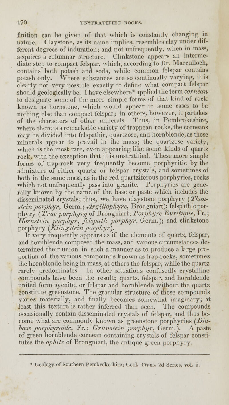 finition can be given of that which is constantly changing in nature. Claystone, as its name implies, resembles clay under dif- ferent degrees of induration; and not unfrequently, when in mass, acquires a columnar structure. Clinkstone appears an interme- diate step to compact felspar, which, according to Dr. Macculloch, contains both potash and soda, while common felspar contains potash only. Where substances are so continually varying, it is clearly not very possible exactly to define what compact felspar should geologically be. I have elsewhere* applied the term cornean to designate some of the more simple forms of that kind of rock known as hornstone, which would appear in some cases to be nothing else than compact felspar; in others, however, it partakes of the characters of other minerals. Thus, in Pembrokeshire, where there is a remarkable variety of trappean rocks, the corneans may be divided into felspathic, quartzose, and hornblende, as those minerals appear to prevail in the mass; the quartzose variety, which is the most rare, even appearing like some kinds of quartz rock, with the exception that it is unstratified. These more simple forms of trap-rock very frequently become porphyritic by the admixture of either quartz or felspar crystals, and sometimes of both in the same mass, as in the red quartziferous porphyries, rocks which not unfrequently pass into granite. Porphyries are gene- rally known by the name of the base or paste which includes the disseminated crystals; thus, we have claystone porphyry (Thon- steinporphyr, Germ.; Jlrgillophyre, Brongniart); felspathic por- phyry (True porphyry of Brongniart; Porphyre Euritique, Fr.; Hornstein porphyr, felspath porphyr, Germ.); and clinkstone porphyry (Klingsteinporphyr). It very frequently appears as if the elements of quartz, felspar, and hornblende composed the mass, and various circumstances de- termined their union in such a manner as to produce a large pro- portion of the various compounds known as trap-rocks, sometimes the hornblende being in mass, at others the felspar, while the quartz rarely predominates. In other situations confusedly crystalline compounds have been the result; quartz, felspar, and hornblende united form syenite, or felspar and hornblende without the quartz constitute greenstone. The granular structure of these compounds varies materially, and finally becomes somewhat imaginary; at least this texture is rather inferred than seen. The compounds occasionally contain disseminated crystals of felspar, and thus be- come what are commonly known as greenstone porphyries [Dia- base porphyroide, Fr.; Grunstein porphyr, Germ.). A paste of green hornblende cornean containing crystals of felspar consti- tutes the ophite of Brongniart, the antique green porphyry. Geology of Southern Pembrokeshire; Geol. Trans. 2d Series, vol. ii.