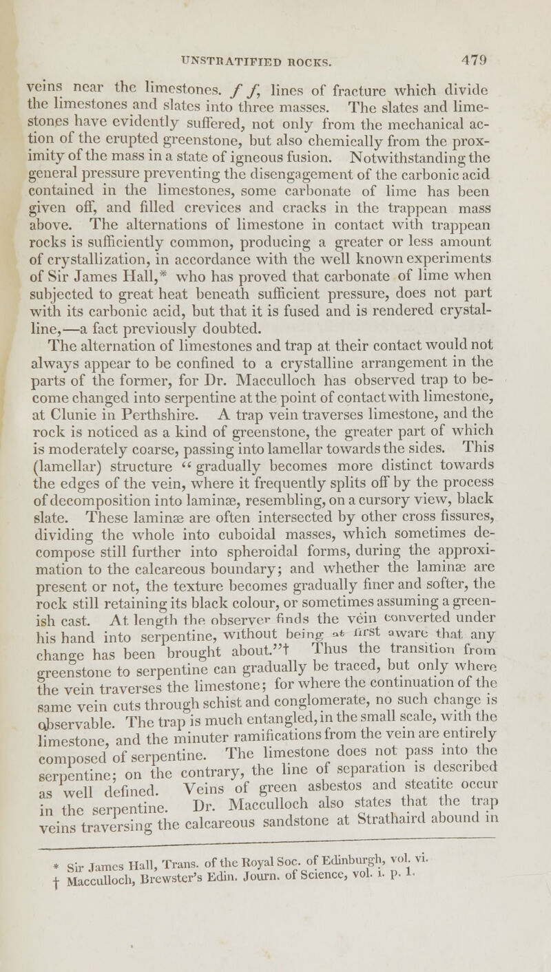 veins near the limestones. / /, lines of fracture which divide the limestones and slates into three masses. The slates and lime- stones have evidently suffered, not only from the mechanical ac- tion of the erupted greenstone, but also chemically from the prox- imity of the mass in a state of igneous fusion. Notwithstanding the general pressure preventing the disengagement of the carbonic acid contained in the limestones, some carbonate of lime has been given off, and filled crevices and cracks in the trappean mass above. The alternations of limestone in contact with trappean rocks is sufficiently common, producing a greater or less amount of crystallization, in accordance with the well known experiments of Sir James Hall,* who has proved that carbonate of lime when subjected to great heat beneath sufficient pressure, does not part with its carbonic acid, but that it is fused and is rendered crystal- line,—a fact previously doubted. The alternation of limestones and trap at their contact would not always appear to be confined to a crystalline arrangement in the parts of the former, for Dr. Macculloch has observed trap to be- come changed into serpentine at the point of contact with limestone, at Clunie in Perthshire. A trap vein traverses limestone, and the rock is noticed as a kind of greenstone, the greater part of which is moderately coarse, passing into lamellar towards the sides. This (lamellar) structure  gradually becomes more distinct towards the edges of the vein, where it frequently splits off by the process of decomposition into laminae, resembling, on a cursory view, black slate. These laminae are often intersected by other cross fissures, dividing the whole into cuboidal masses, which sometimes de- compose still further into spheroidal forms, during the approxi- mation to the calcareous boundary; and whether the laminae are present or not, the texture becomes gradually finer and softer, the rock still retaining its black colour, or sometimes assuming a green- ish cast. At length the observer finds the vein eom/erted under his hand into serpentine, without being ** first aware that, any change has been brought about.t Thus the transition from greenstone to serpentine can gradually be traced, but only where the vein traverses the limestone; for where the continuation of the same vein cuts through schist and conglomerate, no such change is observable The trap is much entangled, in the small scale, with the limestone, and the minuter ramifications from the vein are entirely composed of serpentine. The limestone does not pass into the serpentine; on the contrary, the line of separation is described as well defined. Veins of green asbestos and steatite occur in the serpentine. Dr. Macculloch also states that the trap veins traversing the calcareous sandstone at Strathaird abound in * Sir James Hall, Trans, of the Royal Soc. of Edinburgh, vol f Macculloch, Brewster's Edin. Journ. of Science, vol. u p. 1.