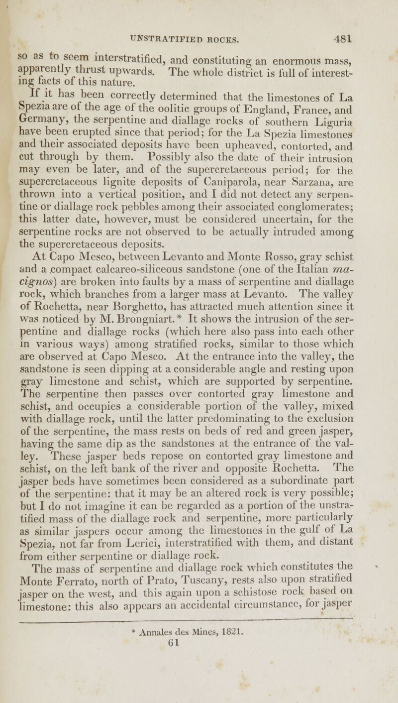 so as to seem interstratified, and constituting an enormous mass, apparently thrust upwards. The whole district is full of interest- ing tacts of this nature. If it has been correctly determined that the limestones of La Spezia are of the age of the oolitic groups of England, France, and Germany, the serpentine and diallage rocks of southern Liguria have been erupted since that period; for the La Spezia limestones and their associated deposits have been upheaved, contorted, and cut through by them. Possibly also the date of their intrusion may even be later, and of the supercretaceous period; for the supercretaceous lignite deposits of Caniparola, near Sarzana, are thrown into a vertical position, and I did not detect any serpen- tine or diallage rock pebbles among their associated conglomerates; this latter date, however, must be considered uncertain, for the serpentine rocks are not observed to be actually intruded among the supercretaceous deposits. At Capo Mesco, between Levanto and Monte Rosso, gray schist and a compact calcareo-siliceous sandstone (one of the Italian ma- cignos) are broken into faults by a mass of serpentine and diallage rock, which branches from a larger mass at Levanto. The valley of Rochetta, near Borghetto, has attracted much attention since it was noticed by M. Brongniart.* It shows the intrusion of the ser- pentine and diallage rocks (which here also pass into each other in various ways) among stratified rocks, similar to those which are observed at Capo Mesco. At the entrance into the valley, the sandstone is seen dipping at a considerable angle and resting upon gray limestone and schist, which are supported by serpentine. The serpentine then jiasses over contorted gray limestone and schist, and occupies a considerable portion of the valley, mixed with diallage rock, until the latter predominating to the exclusion of the serpentine, the mass rests on beds of red and green jasper, having the same dip as the sandstones at the entrance of the val- ley. These jasper beds repose on contorted gray limestone and schist, on the left bank of the river and opposite Rochetta. The jasper beds have sometimes been considered as a subordinate part of the serpentine: that it may be an altered rock is very possible; but I do not imagine it can be regarded as a portion of the unstra- tified mass of the diallage rock and serpentine, more particularly as similar jaspers occur among the limestones in the gulf of La Spezia, not far from Lerici, interstratified with them, and distant from either serpentine or diallage rock. The mass of serpentine and diallage rock which constitutes the Monte Ferrato, north of Prato, Tuscany, rests also upon stratified jasper on the west, and this again upon a schistose rock based on limestone: this also appears an accidental circumstance, for jasper Annales des Mines, 1821. 61