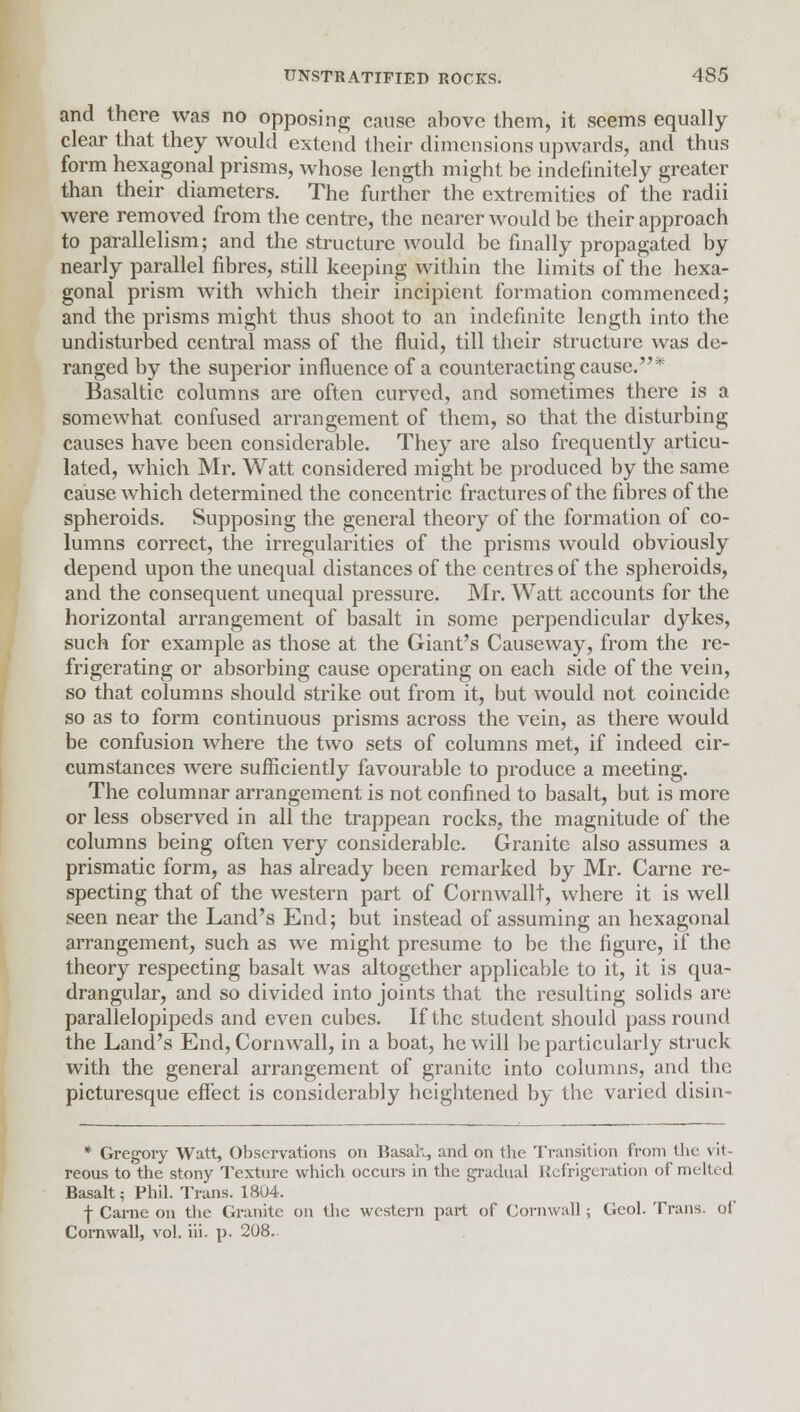 and there was no opposing cause above them, it seems equally clear that they would extend their dimensions upwards, and thus form hexagonal prisms, whose length might be indefinitely greater than their diameters. The further the extremities of the radii were removed from the centre, the nearer would be their approach to parallelism; and the structure would be finally propagated by nearly parallel fibres, still keeping within the limits of the hexa- gonal prism with which their incipient formation commenced; and the prisms might thus shoot to an indefinite length into the undisturbed central mass of the fluid, till their structure was de- ranged by the superior influence of a counteracting cause.* Basaltic columns are often curved, and sometimes there is a somewhat confused arrangement of them, so that the disturbing causes have been considerable. They are also frequently articu- lated, which Mr. Watt considered might be produced by the same cause which determined the concentric fractures of the fibres of the spheroids. Supposing the general theory of the formation of co- lumns correct, the irregularities of the prisms would obviously depend upon the unequal distances of the centres of the spheroids, and the consequent unequal pressure. Mr. Watt accounts for the horizontal arrangement of basalt in some perpendicular dykes, such for example as those at the Giant's Causeway, from the re- frigerating or absorbing cause operating on each side of the vein, so that columns should strike out from it, but would not coincide so as to form continuous prisms across the vein, as there would be confusion where the two sets of columns met, if indeed cir- cumstances were sufficiently favourable to produce a meeting. The columnar arrangement is not confined to basalt, but is more or less observed in all the trappean rocks, the magnitude of the columns being often very considerable. Granite also assumes a prismatic form, as has already been remarked by Mr. Carne re- specting that of the western part of Cornwall!, where it is well seen near the Land's End; but instead of assuming an hexagonal arrangement, such as we might presume to be the figure, if the theory respecting basalt was altogether applicable to it, it is qua- drangular, and so divided into joints that the resulting solids are parallelopipeds and even cubes. If the student should pass round the Land's End, Cornwall, in a boat, he will lie particularly struck with the general arrangement of granite into columns, and the picturesque effect is considerably heightened by the varied disin- * Gregory Watt, Observations on Basah, and on the Transition from the vit- reous to the stony Texture which occurs in the gradual Refrigeration of melted Basalt; Phil. Trans. 1804. f Carne on the Granite on the western part of Cornwall; Gcol. Trans, of Cornwall, vol. iii. p. 208.