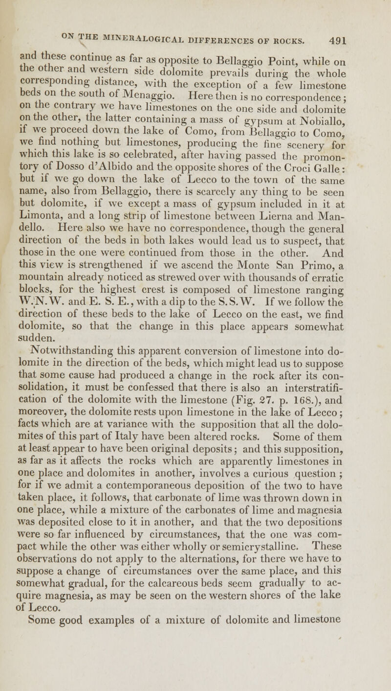 and these continue as far as opposite to Bellaggio Point, while on the other and western side dolomite prevails during; the whole corresponding distance, with the exception of a few limestone beds on the south of Menaggio. Here then is no correspondence; on the contrary we have limestones on the one side and dolomite on the other, the latter containing a mass of gypsum at Nobiallo, if we proceed down the lake of Como, from Bellaggio to Como,' we find nothing but limestones, producing the fine scenery for which this lake is so celebrated, after having passed the promon- tory of Dosso d'Albido and the opposite shores of the Croci Galle : but if we go down the lake of Lecco to the town of the same name, also from Bellaggio, there is scarcely any thing to be seen but dolomite, if we except a mass of gypsum included in it at Limonta, and a long strip of limestone between Lierna and Man- dello. Here also we have no correspondence, though the general direction of the beds in both lakes would lead us to suspect, that those in the one were continued from those in the other. And this view is strengthened if we ascend the Monte San Primo, a mountain already noticed as strewed over with thousands of erratic blocks, for the highest crest is composed of limestone ranging W.;N. W. and E. S. E., with a dip to the S. S. W. If we follow the direction of these beds to the lake of Lecco on the east, we find dolomite, so that the change in this place appears somewhat sudden. Notwithstanding this apparent conversion of limestone into do- lomite in the direction of the beds, which might lead us to suppose that some cause had produced a change in the rock after its con- solidation, it must be confessed that there is also an interstratifi- cation of the dolomite with the limestone (Fig. 27. p. 168.), and moreover, the dolomite rests upon limestone in the lake of Lecco; facts which are at variance with the supposition that all the dolo- mites of this part of Italy have been altered rocks. Some of them at least appear to have been original deposits; and this supposition, as far as it affects the rocks which are apparently limestones in one place and dolomites in another, involves a curious question ; for if we admit a contemporaneous deposition of the two to have taken place, it follows, that carbonate of lime was thrown down in one place, while a mixture of the carbonates of lime and magnesia was deposited close to it in another, and that the two depositions were so far influenced by circumstances, that the one was com- pact while the other was either wholly orsemicrystalline. These observations do not apply to the alternations, for there we have to suppose a change of circumstances over the same place, and this somewhat gradual, for the calcareous beds seem gradually to ac- quire magnesia, as may be seen on the western shores of the lake of Lecco. Some good examples of a mixture of dolomite and limestone