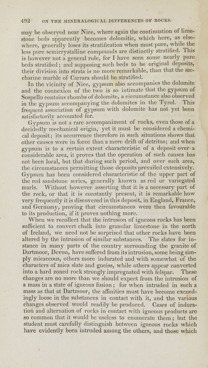 may be observed near Nice, where again the continuation of lime- stone beds apparently becomes dolomitic, which here, as else- where, generally loses its stratification when most pure, while the less pure semicrystalline compounds are distinctly stratified. This is however not a general rule, for I have seen some nearly pure beds stratified; and supposing such beds to be original deposits, their division into strata is no more remarkable, than that the sac- charine marble of Carrara should be stratified. In the vicinity of Nice, gypsum also accompanies the dolomite and the connexion of the two is so intimate that the gypsum of Sospello contains rhombs of dolomite, a circumstance also observed in the gypsum accompanying the dolomites in the Tyrol. This frequent association of gypsum with dolomite has not yet been satisfactorily accounted for. Gypsum is not a rare accompaniment of rocks, even those of a decidedly mechanical origin, yet it must be considered a chemi- cal deposit; its occurrence therefore in such situations shows that other causes were in force than a mere drift of detritus; and when gypsum is to a certain extent characteristic of a deposit over a considerable area, it proves that the operation of such causes has not been local, but that during such period, and over such area, the circumstances permitting those deposits prevailed extensively. Gypsum has been considered characteristic of the upper part of the red sandstone series, generally known as red or variegated marls. Without however asserting that it is a necessary part of the rock, or that it is constantly present, it is remarkable how very frequently it is discovered in this deposit, in England, France, and Germany, proving that circumstances were then favourable to its production, if it proves nothing more. When we recollect that the intrusion of igneous rocks has been sufficient to convert chalk into granular limestone in the north of Ireland, we need not be surprised that other rocks have been altered by the intrusion of similar substances. The slates for in- stance in many parts of the country surrounding the granite of Dartmoor, Devon, have suffered from its intrusion, some being sim- ply micaceous, others more indurated and with somewhat of the characters of mica slate and gneiss, while others appear converted into a hard zoned rock strongly impregnated with felspar. These changes are no more than we should expect from the intrusion of a mass in a state of igneous fusion; for when intruded in such a mass as that at Dartmoor, the affinities must have become exceed- ingly loose in the substances in contact with it, and the various changes observed would readily be produced. Cases of indura- tion and alternation of rocks in contact with igneous products are so common that it would be useless to enumerate them; but the student must carefully distinguish between igneous rocks which have evidently been intruded among the others, and those which