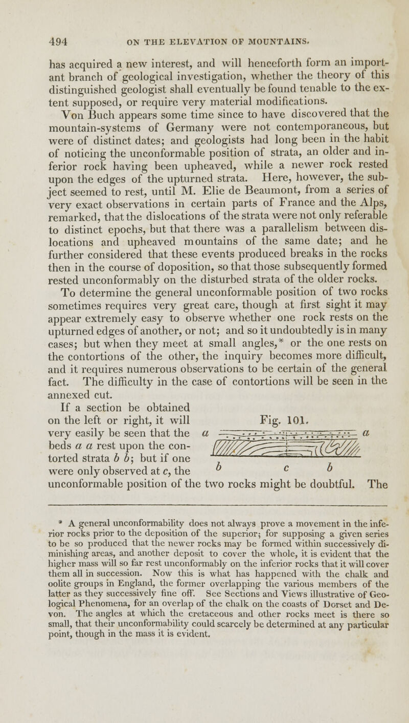 has acquired a new interest, and will henceforth form an import- ant branch of geological investigation, whether the theory of this distinguished geologist shall eventually be found tenable to the ex- tent supposed, or require very material modifications. Von Buch appears some time since to have discovered that the mountain-systems of Germany were not contemporaneous, but were of distinct dates; and geologists had long been in the habit of noticing the unconformable position of strata, an older and in- ferior rock having been upheaved, while a newer rock rested upon the edges of the upturned strata. Here, however, the sub- ject seemed to rest, until M. Elie de Beaumont, from a series of very exact observations in certain parts of France and the Alps, remarked, that the dislocations of the strata were not only referable to distinct epochs, but that there was a parallelism between dis- locations and upheaved mountains of the same date; and he further considered that these events produced breaks in the rocks then in the course of doposition, so that those subsequently formed rested unconformably on the disturbed strata of the older rocks. To determine the general unconformable position of two rocks sometimes requires very great care, though at first sight it may appear extremely easy to observe whether one rock rests on the upturned edges of another, or not; and so it undoubtedly is in many cases; but when they meet at small angles,* or the one rests on the contortions of the other, the inquiry becomes more difficult, and it requires numerous observations to be certain of the general fact. The difficulty in the case of contortions will be seen in the annexed cut. If a section be obtained on the left or right, it will very easily be seen that the beds a a rest upon the con- torted strata b b; but if one were only observed at c, the unconformable position of the two rocks might be doubtful. The b c b * A general unconformability does not always prove a movement in the infe- rior rocks prior to the deposition of the superior; for supposing a given series to be so produced that the newer rocks may be formed within successively di- minishing areas, and another deposit to cover the whole, it is evident that the higher mass will so far rest unconformably on the inferior rocks that it will cover them all in succession. Now this is what has happened with the chalk and oolite groups in England, the former overlapping the various members of the latter as they successively fine off. See Sections and Views illustrative of Geo- logical Phenomena, for an overlap of the chalk on the coasts of Dorset and De- von. The angles at which the cretaceous and other rocks meet is there so small, that their unconformability could scarcely be determined at any particular point, though in the mass it is evident.