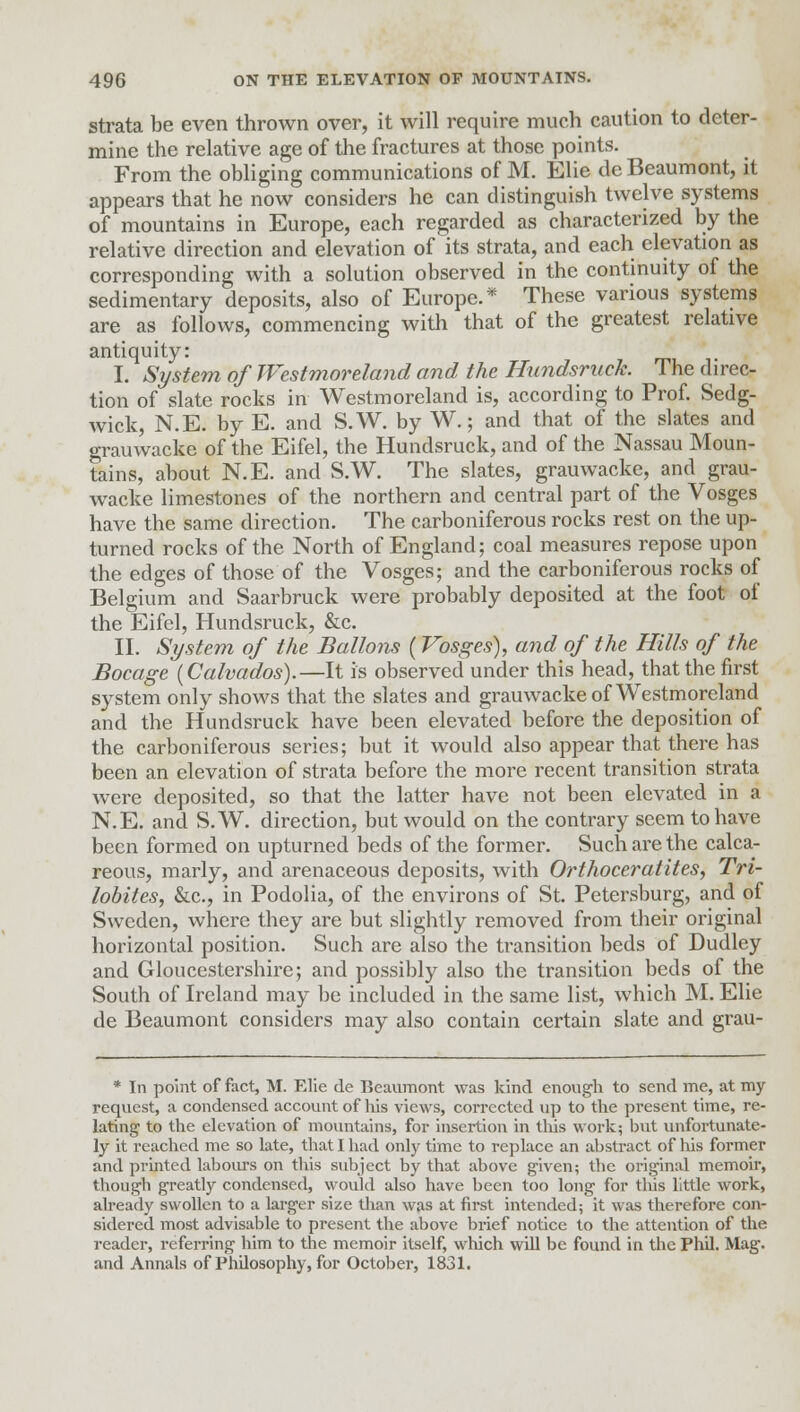 strata be even thrown over, it will require much caution to deter- mine the relative age of the fractures at those points. From the obliging communications of M. Elie de Beaumont, it appears that he now considers he can distinguish twelve systems of mountains in Europe, each regarded as characterized by the relative direction and elevation of its strata, and each elevation as corresponding with a solution observed in the continuity of the sedimentary deposits, also of Europe.* These various systems are as follows, commencing with that of the greatest relative antiquity: I. System of Westmoreland and the Hundsruck. The direc- tion of slate rocks in Westmoreland is, according to Prof. Sedg- wick, N.E. by E. and S.W. by W.; and that of the slates and grauwacke of the Eifel, the Hundsruck, and of the Nassau Moun- tains, about N.E. and S.W. The slates, grauwacke, and grau- wacke limestones of the northern and central part of the Vosges have the same direction. The carboniferous rocks rest on the up- turned rocks of the North of England; coal measures repose upon the edges of those of the Vosges; and the carboniferous rocks of Belgium and Saarbruck were probably deposited at the foot of the Eifel, Hundsruck, &c. II. System of the Bullous (Vosges), and of the Hills of the Socage (Calvados).—It is observed under this head, that the first system only shows that the slates and grauwacke of Westmoreland and the Hundsruck have been elevated before the deposition of the carboniferous series; but it would also appear that there has been an elevation of strata before the more recent transition strata were deposited, so that the latter have not been elevated in a N.E. and S.W. direction, but would on the contrary seem to have been formed on upturned beds of the former. Such are the calca- reous, marly, and arenaceous deposits, with Orthoceratites, Tri- lobites, &c, in Podolia, of the environs of St. Petersburg, and of Sweden, where they are but slightly removed from their original horizontal position. Such are also the transition beds of Dudley and Gloucestershire; and possibly also the transition beds of the South of Ireland may be included in the same list, which M. Elie de Beaumont considers may also contain certain slate and grau- * In point of fact, M. Elie de Beaumont was kind enough to send me, at my request, a condensed account of his views, corrected up to the present time, re- lating to the elevation of mountains, for insertion in this work; but unfortunate- ly it reached me so late, that I had only time to replace an abstract of Ms former and printed labours on this subject by that above given; the original memoir, though greatly condensed, would also have been too long for this little work, already swollen to a larger size than was at first intended; it was therefore con- sidered most advisable to present the above brief notice to the attention of the reader, referring him to the memoir itself, which will be found in the Phil. Mag. and Annals of Philosophy, for October, 1831.