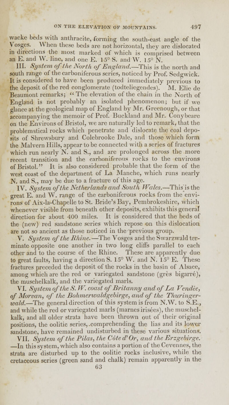 wacke beds with anthracite, forming the south-east angle of the Vosges. When these beds are not horizontal, they are dislocated in directions the most marked of which is comprised between an E. and W. line, and one E. 15° S. and W. 15° N. III. System of the North of England.—This is the north and south range of the carboniferous series, noticed by Prof. Sedgwick. It is considered to have been produced immediately previous to the deposit of the red conglomerate (todteliegendes). M. Elie dc Beaumont remarks;  The elevation of the chain in the North of England is not probably an isolated phenomenon; but if we glance at the geological map of England by Mr. Grecnough, or that accompanying the memoir of Prof. Buckland and Mr. Conybearc on the Environs of Bristol, we are naturally led to remark, that the problematical rocks which penetrate and dislocate the coal depo- sits of Shrewsbury and Colebrooke Dale, and those which form the Malvern Hills, appear to be connected with a series of fractures which run nearly N. and S., and are prolonged across the more recent transition and the carhoniferous rocks to the environs of Bristol. It is also considered probable that the form of the west coast of the department of La Manche, which runs nearly N. and S., may be due to a fracture of this age. IV. System of the Netherlands and South Wales.—Thisis the great E. and W. range of the carboniferous rocks from the envi- rons of Aix-la-Chapelle to St. Bride's Bay, Pembrokeshire, which whenever visible from beneath other deposits, exhibits this general direction for about 400 miles. It is considered that the beds of the (new) red sandstone series which repose on this dislocation are not so ancient as those noticed in the'previous group. V. System of the Rhine. —The Vosges and the Swarzwald ter- minate opposite one another in two long cliffs parallel to each other and to the course of the Rhine. These are apparently due to great faults, having a directions. 15° W. and N. 15° E. These fractures preceded the deposit of the rocks in the basin of Alsace, among which are the red or variegated sandstone (gres bigarre), the muschelkalk, and the variegated marls. VI. System of the S. W. coast of Britanny and of La Vendee, of Morvan, of the Bohmerivaldgebirge, and of the Thuringer- wald.—The general direction of this system is from N.W. to S.E., and while the red or variegated marls (marnesirisees), the muschel- kalk, and all older strata have been thrown out of their original positions, the oolitic series, .comprehending the lias and its lower sandstone, have remained undisturbed in these various situations. VII. System of the Pilas, the Cote d'Or, and the Erzgebirge. —In this system, which also contains a portion of the Cevennes, the strata are disturbed up to the oolitic rocks inclusive, while the cretaceous series (green sand and chalk) remain apparently in the 63