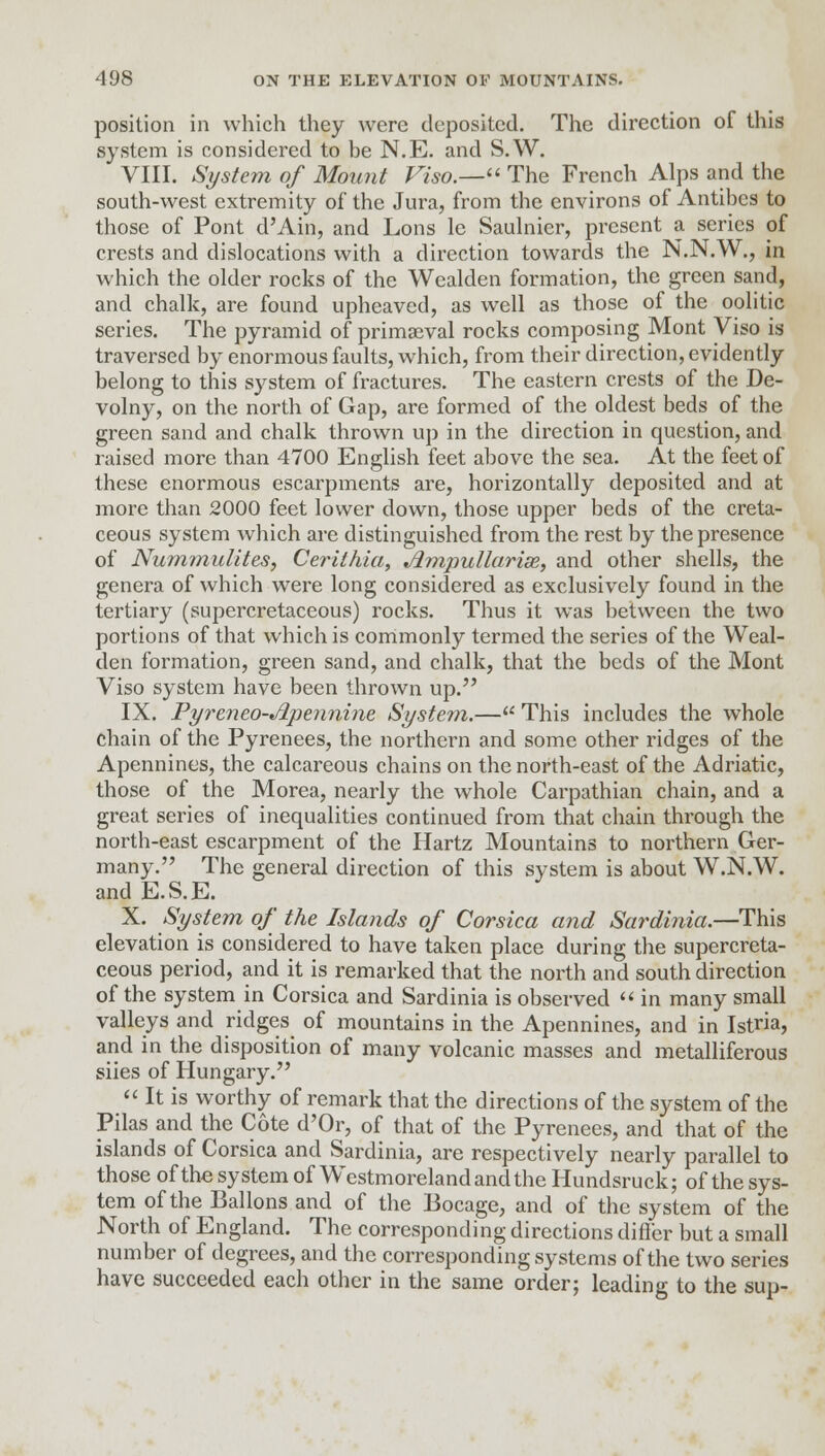 position in which they were deposited. The direction of this system is considered to be N.E. and S.W. VIII. System of Mount Viso.— The French Alps and the south-west extremity of the Jura, from the environs of Antibcs to those of Pont d'Ain, and Lons le Saulnier, present a series of crests and dislocations with a direction towards the N.N.W., in which the older rocks of the Wealden formation, the green sand, and chalk, are found upheaved, as well as those of the oolitic series. The pyramid of primaeval rocks composing Mont Viso is traversed by enormous faults, which, from their direction, evidently belong to this system of fractures. The eastern crests of the De- volny, on the north of Gap, are formed of the oldest beds of the green sand and chalk thrown up in the direction in question, and raised more than 4700 English feet above the sea. At the feet of these enormous escarpments are, horizontally deposited and at more than 2000 feet lower down, those upper beds of the creta- ceous system which are distinguished from the rest by the presence of Nummulites, Cerithia, Ampullarise, and other shells, the genera of which were long considered as exclusively found in the tertiary (supercretaceous) rocks. Thus it was between the two portions of that which is commonly termed the series of the Weal- den formation, green sand, and chalk, that the beds of the Mont Viso system have been thrown up. IX. Pyreneo-Apennine System.— This includes the whole chain of the Pyrenees, the northern and some other ridges of the Apennines, the calcareous chains on the north-east of the Adriatic, those of the Morea, nearly the whole Carpathian chain, and a great series of inequalities continued from that chain through the north-east escarpment of the Hartz Mountains to northern Ger- many. The general direction of this system is about W.N.W. and E.S.E. X. System of the Islands of Corsica and Sardinia.—This elevation is considered to have taken place during the supercreta- ceous period, and it is remarked that the north and south direction of the system in Corsica and Sardinia is observed  in many small valleys and ridges of mountains in the Apennines, and in Istria, and in the disposition of many volcanic masses and metalliferous siies of Hungary.  It is worthy of remark that the directions of the system of the Pilas and the Cote d'Or, of that of the Pyrenees, and that of the islands of Corsica and Sardinia, are respectively nearly parallel to those of the system of Westmoreland and the Hundsruck; of the sys- tem of the Ballons and of the Bocage, and of the system of the North of England. The corresponding directions differ but a small number of degrees, and the corresponding systems of the two series have succeeded each other in the same order; leading to the sup-