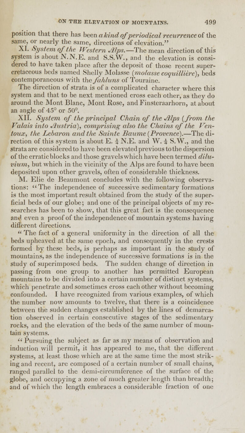 position that there has been a kind of'periodical recurrence of the same, or nearly the same, directions of elevation. XI. System of the Western Alps.— The mean direction of this system is about N.N.E. and S.S.W., and the elevation is consi- dered to have taken place after the deposit of those recent super- cretaceous beds named Shelly Molasse (molasse coquilliere), beds contemporaneous with the fahluns of Touraine. The direction of strata is of a complicated character where this system and that to be next mentioned cross each other, as they do around the Mont Blanc, Mont Rose, and Finsteraarhorn, at about an angle of 45° or 50°. XII. System of the principal Chain of the Alps {from the Valais into Austria), comprising also the Chains of the Ven- toux, the Lebaron and the Sainte Baume (Provence).—The di- rection of this system is about E. i N.E. and W. ■$ S. W., and the strata are considered to have been elevated previous to the dispersion of the erratic blocks and those gravels which have been termed dilu- vium, but which in the vicinity of the Alps are found to have been deposited upon other gravels, often of considerable thickness. M. Elie de Beaumont concludes with the following observa- tions: The independence of successive sedimentary formations is the most important result obtained from the study of the super- ficial beds of our globe; and one of the principal objects of my re- searches has been to show, that this great fact is the consequence and even a proof of the independence of mountain systems having different directions.  The fact of a general uniformity in the direction of all the beds upheaved at the same epoch, and consequently in the crests formed by these beds, is perhaps as important in the study of mountains, as the independence of successive formations is in the study of superimposed beds. The sudden change of direction in passing from one group to another has permitted European mountains to be divided into a certain number of distinct systems, which penetrate and sometimes cross each other without becoming confounded. I have recognized from various examples, of which the number now amounts to twelve, that there is a coincidence between the sudden changes established by the lines of demarca- tion observed in certain consecutive stages of the sedimentary rocks, and the elevation of the beds of the same number of moun- tain systems.  Pursuing the subject as far as my means of observation and induction will permit, it has appeared to me, that the different systems, at least those which are at the same time the most strik- ing and recent, are composed of a certain number of small chains, ranged parallel to the demi-circumference of the surface of the globe, and occupying a zone of much greater length than breadth; and of which the length embraces a considerable fraction of one