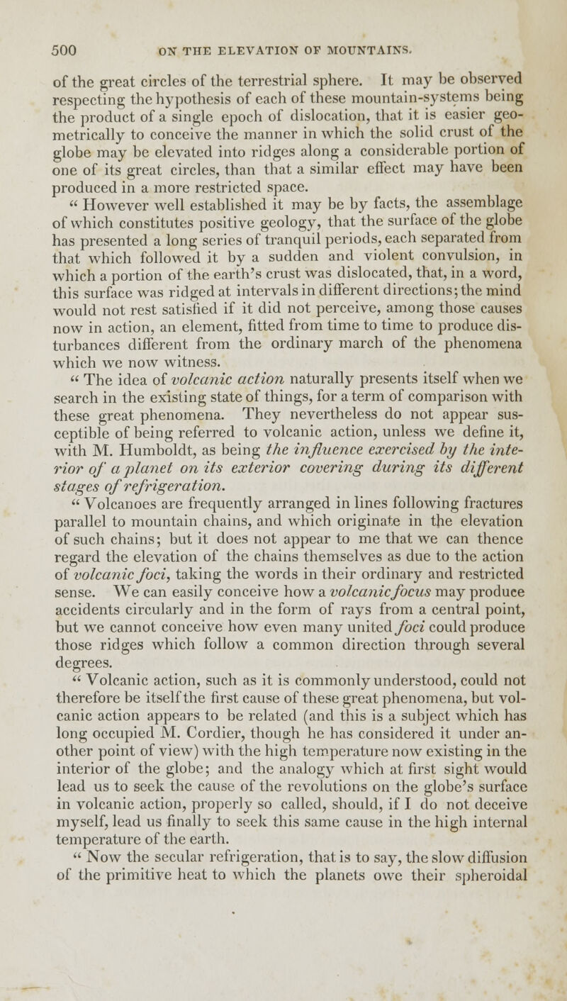 of the great circles of the terrestrial sphere. It may be observed respecting the hypothesis of each of these mountain-systems being the product of a single epoch of dislocation, that it is easier geo- metrically to conceive the manner in which the .solid crust of the globe may be elevated into ridges along a considerable portion of one of its great circles, than that a similar effect may have been produced in a more restricted space.  However well established it may be by facts, the assemblage of which constitutes positive geology, that the surface of the globe has presented a long series of tranquil periods, each separated from that which followed it by a sudden and violent convulsion, in which a portion of the earth's crust was dislocated, that, in a word, this surface was ridged at intervals in different directions; the mind would not rest satisfied if it did not perceive, among those causes now in action, an element, fitted from time to time to produce dis- turbances different from the ordinary march of the phenomena which we now witness.  The idea of volcanic action naturally presents itself when we search in the existing state of things, for a term of comparison with these great phenomena. They nevertheless do not appear sus- ceptible of being referred to volcanic action, unless we define it, with M. Humboldt, as being the influence exercised by the inte- rior of a planet on its exterior covering during its different stages of refrigeration.  Volcanoes are frequently arranged in lines following fractures parallel to mountain chains, and which originate in the elevation of such chains; but it does not appear to me that we can thence regard the elevation of the chains themselves as due to the action of volcanic foci, taking the words in their ordinary and restricted sense. We can easily conceive how a volcanic focus may produce accidents circularly and in the form of rays from a central point, but we cannot conceive how even many united foci could produce those ridges which follow a common direction through several degrees.  Volcanic action, such as it is commonly understood, could not therefore be itself the first cause of these great phenomena, but vol- canic action appears to be related (and this is a subject which has long occupied M. Cordier, though he has considered it under an- other point of view) with the high temperature now existing in the interior of the globe; and the analogy which at first sight would lead us to seek the cause of the revolutions on the globe's surface in volcanic action, properly so called, should, if I do not deceive myself, lead us finally to seek this same cause in the high internal temperature of the earth.  Now the secular refrigeration, that is to say, the slow diffusion of the primitive heat to which the planets owe their spheroidal