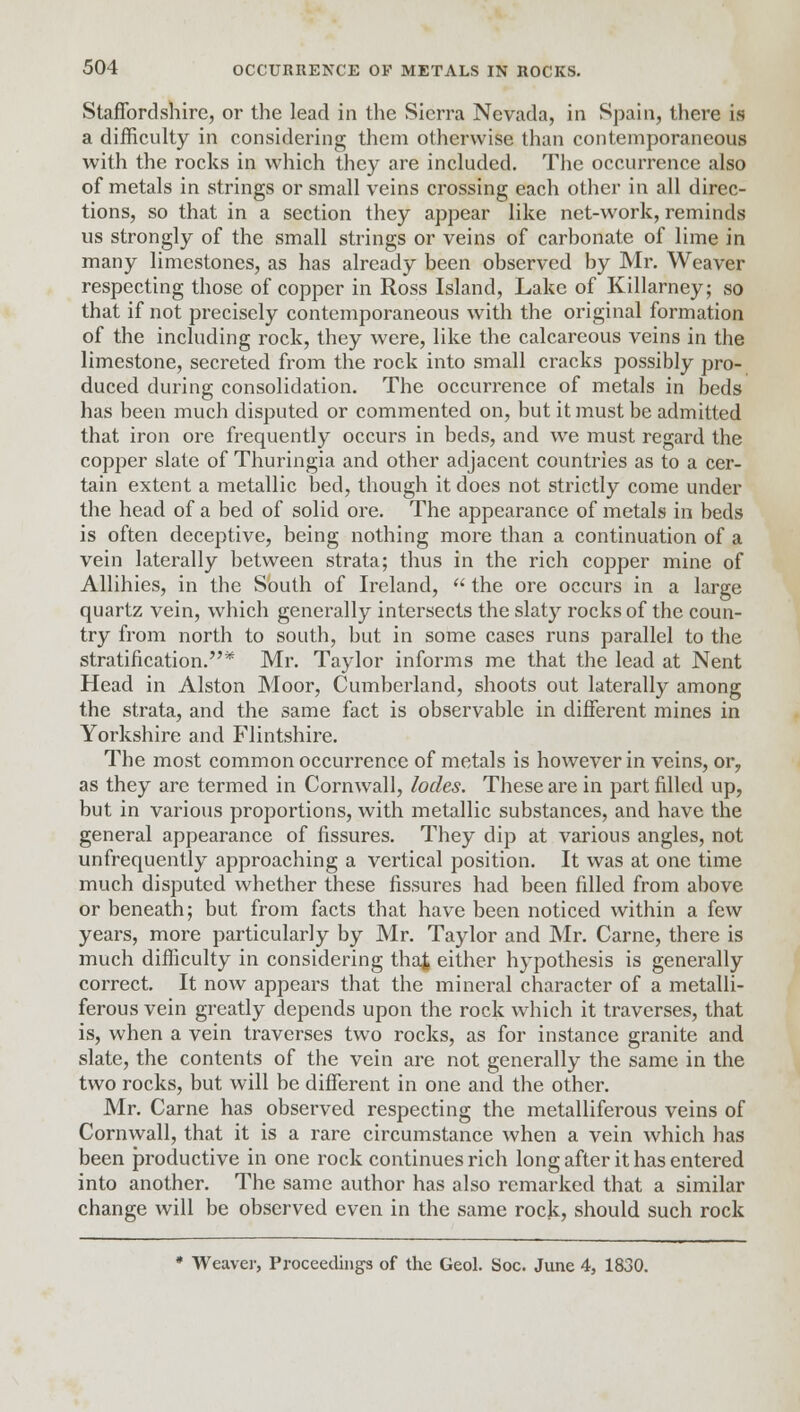 Staffordshire, or the lead in the Sierra Nevada, in Spain, there is a difficulty in considering them otherwise than contemporaneous with the rocks in which they are included. The occurrence also of metals in strings or small veins crossing each other in all direc- tions, so that in a section they appear like net-work, reminds us strongly of the small strings or veins of carbonate of lime in many limestones, as has already been observed by Mr. Weaver respecting those of copper in Ross Island, Lake of Killarney; so that if not precisely contemporaneous with the original formation of the including rock, they were, like the calcareous veins in the limestone, secreted from the rock into small cracks possibly pro- duced during consolidation. The occurrence of metals in beds has been much disputed or commented on, but it must be admitted that iron ore frequently occurs in beds, and we must regard the copper slate of Thuringia and other adjacent countries as to a cer- tain extent a metallic bed, though it does not strictly come under the head of a bed of solid ore. The appearance of metals in beds is often deceptive, being nothing more than a continuation of a vein laterally between strata; thus in the rich copper mine of Allihies, in the South of Ireland,  the ore occurs in a large quartz vein, which generally intersects the slaty rocks of the coun- try from north to south, but in some cases runs parallel to the stratification.* Mr. Taylor informs me that the lead at Nent Head in Alston Moor, Cumberland, shoots out laterally among the strata, and the same fact is observable in different mines in Yorkshire and Flintshire. The most common occurrence of metals is however in veins, or? as they are termed in Cornwall, lodes. These are in part filled up, but in various proportions, with metallic substances, and have the general appearance of fissures. They dip at various angles, not unfrequently approaching a vertical position. It was at one time much disputed whether these fissures had been filled from above or beneath; but from facts that have been noticed within a few years, more particularly by Mr. Taylor and Mr. Carne, there is much difficulty in considering that either hypothesis is generally correct. It now appears that the mineral character of a metalli- ferous vein greatly depends upon the rock which it traverses, that is, when a vein traverses two rocks, as for instance granite and slate, the contents of the vein are not generally the same in the two rocks, but will be different in one and the other. Mr. Carne has observed respecting the metalliferous veins of Cornwall, that it is a rare circumstance when a vein which has been productive in one rock continues rich long after it has entered into another. The same author has also remarked that a similar change will be observed even in the same rock, should such rock * Weaver, Proceedings of the Geol. Soc. June 4, 1830.