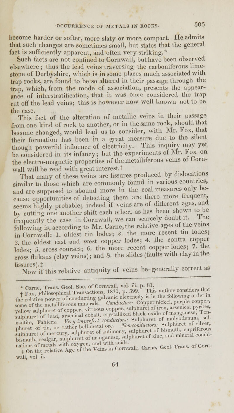 become harder or softer, more slaty or more compact. He admits that such changes are sometimes small, but states that the general fact is sufficiently apparent, and often very striking.* Such facts are not confined to Cornwall, but have been observed elsewhere; thus the lead veins traversing the carboniferous lime- stone of Derbyshire, which is in some places much associated with trap rocks, are found to be so altered in their passage through the trap, which, from the mode of association, presents the appear- ance of interstratification, that it was once considered the trap cut off the lead veins; this is however now well known not to be the case. This fact of the alteration of metallic veins in their passage from one kind of rock to another, or in the same rock, should that become changed, would lead us to consider, with Mr. Fox, that their formation has been in a great measure due to the silent though powerful influence of electricity. This inquiry may yet be considered in its infancy; but the experiments of Mr. Fox on the electro-magnetic properties of the metalliferous veins of Corn- wall will be read with great interest! That many of these veins are fissures produced by dislocations similar to those which are commonly found in various countries, and are supposed to abound more in the coal measures only be- cause opportunities of detecting them are there more frequent, seems highly probable; indeed if veins are of different ages, and by cutting one another shift each other, as has been shown to be frequently the case in Cornwall, we can scarcely doubt it. 1 he following is, according to Mr. Carne,the relative ages of the veins in Cornwall: 1. oldest tin lodes; 2. the more recent tin lodes; 3 the oldest east and west copper lodes; 4. the contra copper lodes; 5. cross courses; 6. the more recent copper lodes; 7. the cross flukans (clay veins); and 8. the slides (faults with clay in the fissures) i Now if this relative antiquity of veins be generally correct as * Came, Trans. Geol. Soc. of Cornwall, vol. iii. p. 81. + Fox Philosophical Transactions, 1830, p. 399. This author considers that the relauve no vlr of conducting galvanic electricity is in the following order m some of the metalliferous minerals. Conductors: Copper ruckel, purple copper yehovvsu^huS of copper, vitreous copper, sulphuret of u-on ^mc^ Pyntes i k t „e l^orl arsenical cobalt, crystallized black oxide ot manganese, ien ^SSSSSS^S^StSSU Cme, GeC.Tran, of Corn- wall, vol. ii. 64