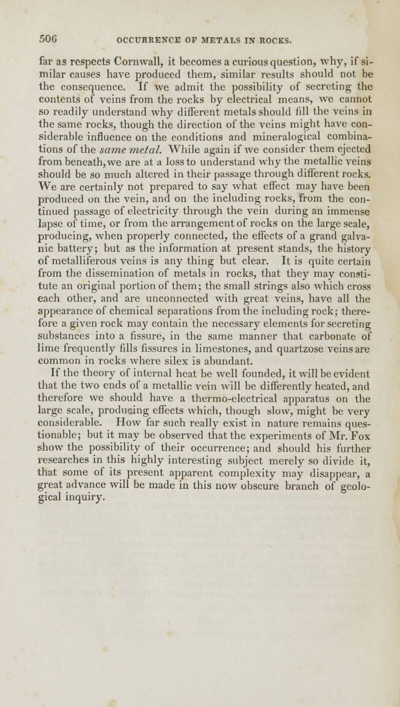 far as respects Cornwall, it becomes a curious question, why, if si- milar causes have produced them, similar results should not be the consequence. If we admit the possibility of secreting the contents of veins from the rocks by electrical means, we cannot so readily understand why different metals should fill the veins in the same rocks, though the direction of the veins might have con- siderable influence on the conditions and mineralogical combina- tions of the same metal. While again if we consider them ejected from beneath, we are at a loss to understand why the metallic veins should be so much altered in their passage through different rocks. We are certainly not prepared to say what effect may have been produced on the vein, and on the including rocks, from the con- tinued passage of electricity through the vein during an immense lapse of time, or from the arrangement of rocks on the large scale, producing, when properly connected, the effects of a grand galva- nic battery; but as the information at present stands, the history of metalliferous veins is anything but clear. It is quite certain from the dissemination of metals in rocks, that they may consti- tute an original portion of them; the small strings also which cross each other, and are unconnected with great veins, have all the appearance of chemical separations from the including rock; there- fore a given rock may contain the necessary elements for secreting substances into a fissure, in the same manner that carbonate of lime frequently fills fissures in limestones, and quartzose veins are common in rocks where silex is abundant. If the theory of internal heat be well founded, it will be evident that the two ends of a metallic vein will be differently heated, and therefore we should have a thermo-electrical apparatus on the large scale, producing effects which, though slow, might be very considerable. How far such really exist in nature remains ques- tionable; but it may be observed that the experiments of Mr. Fox show the possibility of their occurrence; and should his further researches in this highly interesting subject merely so divide it, that some of its present apparent complexity may disappear, a great advance will be made in this now obscure branch of geolo- gical inquiry.
