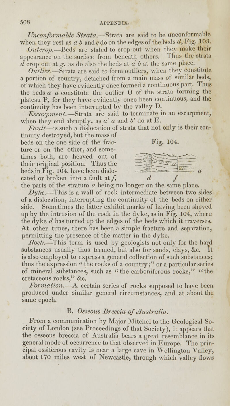 Unconformable Strata.—Strata are said to be unconformable when they rest as a b and c do on the edges of the beds d, Fig. 103. Outcrop.—Beds are stated to crop-out when they make their appearance on the surface from beneath others. Thus the strata d crop out at g, as do also the beds at a b at the same place. Outlier.—Strata are said to form outliers, when they constitute a portion of country, detached from a main mass of similar beds, of which they have'evidently once formed a continuous part. Thus the beds a' a constitute the outlier 0 of the strata forming the plateau P, for they have evidently once been continuous, and the continuity has been interrupted by the valley D. Escarpment.—Strata are said to terminate in an escarpment, when they end abruptly, as a' a and b' do at E. Fault—is such a dislocation of strata that not only is their con- tinuity destroyed, but the mass of beds on the one side of the frac- Fig. 104. ture or on the other, and some- times both, are heaved out of ^^j^^^^^-prC^: their original position. Thus the —^sf^i^^^^~: beds in Fig. 104. have been dislo- ■——^S-r——-H*^^ a cated or broken into a fault dXf d f the parts of the stratum a being no longer on the same plane. Dyke.—This is a wall of rock intermediate between two sides of a dislocation, interrupting the continuity of the beds on either side. Sometimes the latter exhibit marks of having been shoved up by the intrusion of the rock in the dyke, as in Fig. 104, where the dyke d has turned up the edges of the beds which it traverses. At other times, there has been a simple fracture and separation, permitting the presence of the matter in the dyke. Rock.—This term is used by geologists not only for the hard substances usually thus termed, but also for sands, clays, &c. It is also employed to express a general collection of such substances; thus the expression  the rocks of a country; or a particular series of mineral substances, such as the carboniferous rocks, the cretaceous rocks, &c. Formation.—A certain series of rocks supposed to have been produced under similar general circumstances, and at about the same epoch. B. Osseous Breccia of Australia. From a communication by Major Mitchel to the Geological So- ciety of London (see Proceedings of that Society), it appears that the osseous breccia of Australia bears a great resemblance in its general mode of occurrence to that observed in Europe. The prin- cipal ossiferous cavity is near a large cave in Wellington Valley, about 170 miles west of Newcastle, through which valley flows