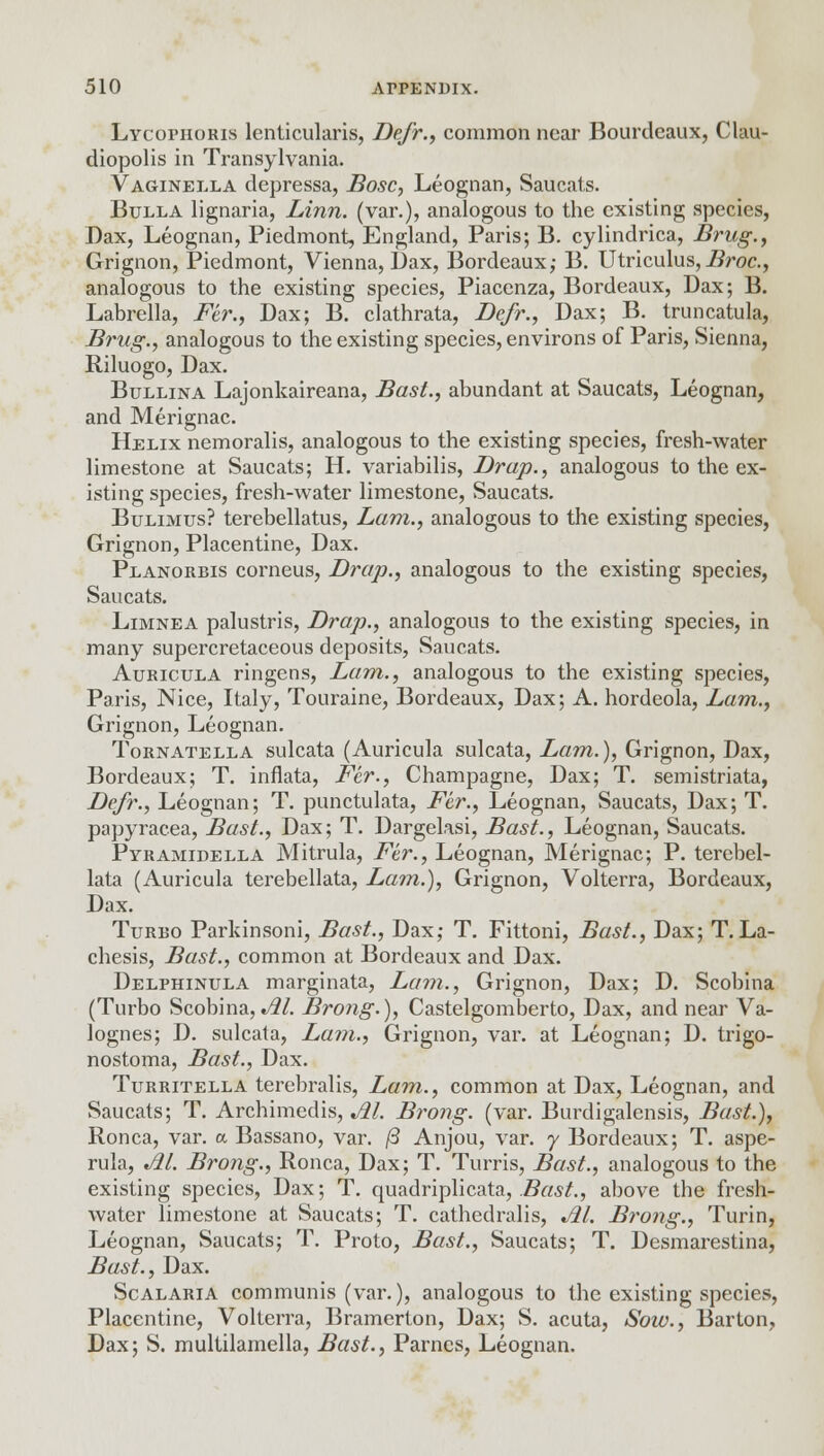 Lycophoris lenticularis, Defr., common near Bourdeaux, Clau- diopolis in Transylvania. Vaginella depressa, Bosc, Leognan, Saucats. Bulla lignaria, Linn, (var.), analogous to the existing species, Dax, Leognan, Piedmont, England, Paris; B. cylindrica, Brug., Grignon, Piedmont, Vienna, Dax, Bordeaux; B. Utriculus,Broc, analogous to the existing species, Piacenza, Bordeaux, Dax; B. Labrella, Fer., Dax; B. clathrata, Defr., Dax; B. truncatula, Brug., analogous to the existing species, environs of Paris, Sienna, Riluogo, Dax. Bullina Lajonkaireana, Bast., abundant at Saucats, Leognan, and Merignac. Helix nemoralis, analogous to the existing species, fresh-water limestone at Saucats; H. variabilis, Drap., analogous to the ex- isting species, fresh-water limestone, Saucats. Bulimus? terebellatus, Lam., analogous to the existing species, Grignon, Placentine, Dax. Planorbis corneus, Drap., analogous to the existing species, Saucats. Limnea palustris, Drap., analogous to the existing species, in many supercretaceous deposits, Saucats. Auricula ringens, Lam., analogous to the existing species, Paris, Nice, Italy, Touraine, Bordeaux, Dax; A. hordeola, Lam., Grignon, Leognan. Tornatella sulcata (Auricula sulcata, Lam.), Grignon, Dax, Bordeaux; T. inflata, Fer., Champagne, Dax; T. semistriata, Defr., Leognan; T. punctulata, Fer., Leognan, Saucats, Dax; T. papyracea, Bast., Dax; T. Dargelasi, Bast., Leognan, Saucats. Pyramidella Mitrula, Fer., Leognan, Merignac; P. terebel- lata (Auricula terebellata, Lam.), Grignon, Volterra, Bordeaux, Dax. Turbo Parkinsoni, Bast., Dax; T. Fittoni, Bast., Dax; T. La- chesis, Bast., common at Bordeaux and Dax. Delphinula marginata, Lain., Grignon, Dax; D. Scobina (Turbo Scobina,M. Brong.), Castelgomberto, Dax, and near Va- lognes; D. sulcata, Lam., Grignon, var. at Leognan; D. trigo- nostoma, Bast., Dax. Turritella terebralis, Lam., common at Dax, Leognan, and Saucats; T. Archimedis, Al. Brong. (var. Burdigalensis, Bast.), Ronca, var. a Bassano, var. /3 Anjou, var. y Bordeaux; T. aspe- rula, t/21. Brong., Ronca, Dax; T. Turris, Bast., analogous to the existing species, Dax; T. quadriplicata, Bast., above the fresh- water limestone at Saucats; T. cathedralis, M. Brong., Turin, Leognan, Saucats; T. Proto, Bast., Saucats; T. Desmarestina, Bast., Dax. Scalaria communis (var.), analogous to the existing species, Placentine, Volterra, Bramerton, Dax; S. acuta, Sow., Barton, Dax; S. multilamella, Bast., Parnes, Leognan.