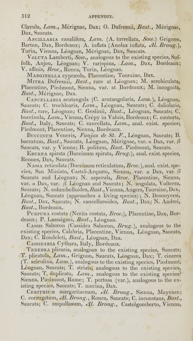 Clavula, Lam., Merignac, Dax; 0. Dufresnii, Bast., Merignac, Dax, Saucats. Ancillaria canalifera, Lam. (A. turrellata, Sow.) Grignon, Barton, Dax, Bordeaux; A. inflata (Anolax inflata, Jil. Brong.), Turin, Vienna, Leognan, Merignac, Dax, Saucats. Voluta Lamberti, Sow., analogous to the existing species, Suf- folk, Anjou, Leognan; V. rarispina, Lam., Dax, Bordeaux; V. affinis, Broc, Ronca, Turin, Leognan. Marginella cyprseola, Placentine, Touraine, Dax. Mitra Dufresnii, Bast., rare at Leognan; M. scrobiculata, Placentine, Piedmont, Sienna, var. at Bordeaux; M. incognita, Bast., Merignac, Dax. Cancellaria acutangula (C. acutangularis, Lam.), Leognan, Saucats; C. trochlearis, Lam., Leognan, Saucats; C. doliolaris, Bast., rare, Leognan; C. Geslinii, Bast., Leognan, Saucats; C. buccinula, Lam., Vienna, Crepy in Valois, Bordeaux; C. co'ntorta, Bast., Italy, Saucats; C. cancellata, Lam., anal, exist, species; Piedmont, Placentine, Sienna, Bordeaux. Buccinum Veneris, Faujas de St. F., Leognan, Saucats; B. baccatum, Bast., Saucats, Leognan, Merignac, var. a Dax, var. /3 Saucats, var. y Vienna; B. politum, Bast. Piedmont, Saucats. Erurna spirata (Buccinum spirata, Brug.), anal, exist, species, Rennes, Dax, Saucats. Nassa reticulata (Buccinum reticulatum, Broc.), anal, exist, spe- cies, San Miniato, Castel-Arquato, Sienna, var. a Dax, var. /3 Saucats and Leognan; N. asperula, Broc. Placentine, Sienna, var. a Dax, var. /3 Leognan and Saucats; N. angulata, Volterra, Saucats; N. columbelloides,i?a,s^.,Vienna,Angers, Touraine, Dax, Leognan, Saucats (approaches a living species); N. Desnoyersi, Bast., Dax, Saucats; N. cancellaroides, Bast., Dax; N. Andrei, Bast., Bordeaux. Purpura costata (Nerita costata, Broc), Placentine, Dax, Bor- deaux; P. Lassaignei, Bast., Leognan. Cassis Saburon (Cassidea Saburon, Brug.), analogous to the existing species, Calabria, Placentine, Vienna, Leognan, Saucats, Dax; C. Rondeleti, Bast., Leognan, Dax. Cassidaria Cythara, Italy, Bordeaux. Terebra plicaria, analogous to the existing species, Saucats; T. plicatula, Lam., Grignon, Saucats, Leognan, Dax; T. cinerea (T. aciculina, Lam.), analogous to the existing species, Piedmont, Leognan, Saucats; T. striata, analogous to the existing species, Saucats; T. duplicata, Lam., analogous to the existing species? Sienna, Piedmont, Rome; T. pertusa (var.), analogous to the ex- isting species, Saucats; T. murina, Dax. Cerithium margaritaceum, M. Brong., Sienna, Mayence; C. corrugatum, M. Brong., Ronca, Saucats; C. inconstans, Bast., Saucats; C. ampullosum, J%1. Brong., Castelgomberto, Vienna,