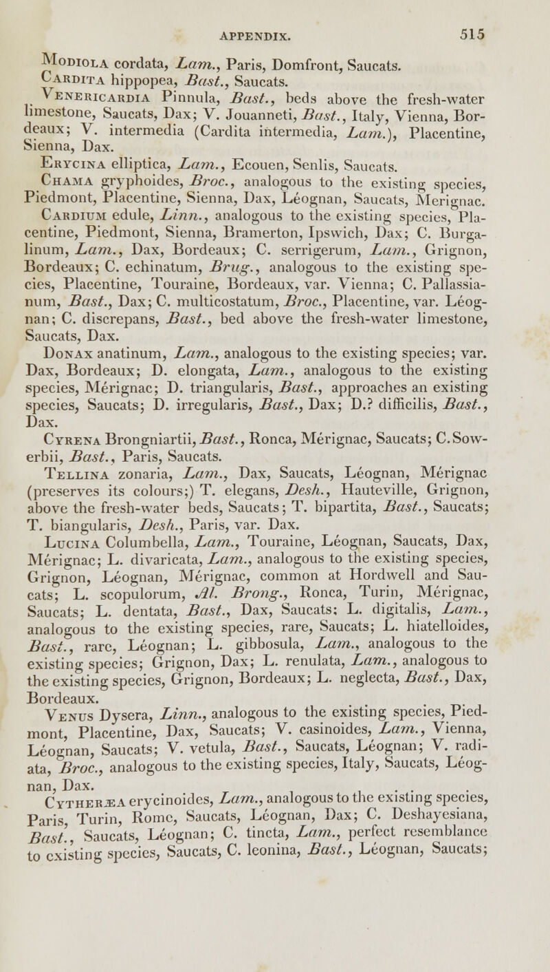 Modiola cordata, Lam., Paris, Domfront, Saucats. Cardita hippopea, Bast., Saucats. Venericardia Pinnula, Bast., beds above the fresh-water limestone, Saucats, Dax; V. Jouanneti, Bast., Italy, Vienna, Bor- deaux; V. intermedia (Cardita intermedia, Lam.), Placentine, Sienna, Dax. Erycina elliptica, Lam., Ecouen, Senlis, Saucats. Chama gryphoides, Broc, analogous to the existing species, Piedmont, Placentine, Sienna, Dax, Leognan, Saucats, Merignac. Cardium edule, Linn., analogous to the existing species, Pla- centine, Piedmont, Sienna, Bramerton, Ipswich, Dax; C. Burga- linum, Lam., Dax, Bordeaux; C. serrigerum, Lam., Grignon, Bordeaux; C. echinatum, Brag., analogous to the existing spe- cies, Placentine, Touraine, Bordeaux, var. Vienna; C. Pallassia- num, Bast., Dax; C. multicostatum, Broc, Placentine, var. Leog- nan; C. discrepans, Bast., bed above the fresh-water limestone, Saucats, Dax. Donax anatinum, Lam., analogous to the existing species; var. Dax, Bordeaux; D. elongata, Lam., analogous to the existing species, Merignac; D. triangularis, Bast., approaches an existing species, Saucats; D. irregularis, Bast., Dax; D.? difficilis, Bast., Dax. Cyrena Brongniartii,-Sa*/., Ronca, Merignac, Saucats; C.Sow- erbii, Bast., Paris, Saucats. Teleina zonaria, Lam., Dax, Saucats, Leognan, Merignac (preserves its colours;) T. elegans, Desk., Hauteville, Grignon, above the fresh-water beds, Saucats; T. bipartita, Bast., Saucats; T. biangularis, Desh., Paris, var. Dax. Lucina Columbella, Lam., Touraine, Leognan, Saucats, Dax, Merignac; L. divaricata, Lam., analogous to the existing species, Grignon, Leognan, Merignac, common at Hordwell and Sau- cats; L. scopulorum, M. Brong., Ronca, Turin, Merignac, Saucats; L. dentata, Bast., Dax, Saucats; L. digitalis, Lam., analogous to the existing species, rare, Saucats; L. hiatelloides, Bast., rare, Leognan; L. gibbosula, Lam., analogous to the existing species; Grignon, Dax; L. renulata, Lam., analogous to the existing species, Grignon, Bordeaux; L. neglecta, Bast., Dax, Bordeaux. Venus Dysera, Linn., analogous to the existing species, Pied- mont, Placentine, Dax, Saucats; V. casinoides, Lam., Vienna, Leognan, Saucats; V. vetula, Bast., Saucats, Leognan; V. radi- ata, Broc, analogous to the existing species, Italy, Saucats, Leog- nan, Dax. ... C ytherjea erycinoides, Lam., analogous to the existing species, Paris, Turin, Rome, Saucats, Leognan, Dax; C. Deshayesiana, Bast. Saucats, Leognan; C. tincta, Lam., perfect resemblance to existing species, Saucats, C. leonina, Bast., Leognan, Saucats;