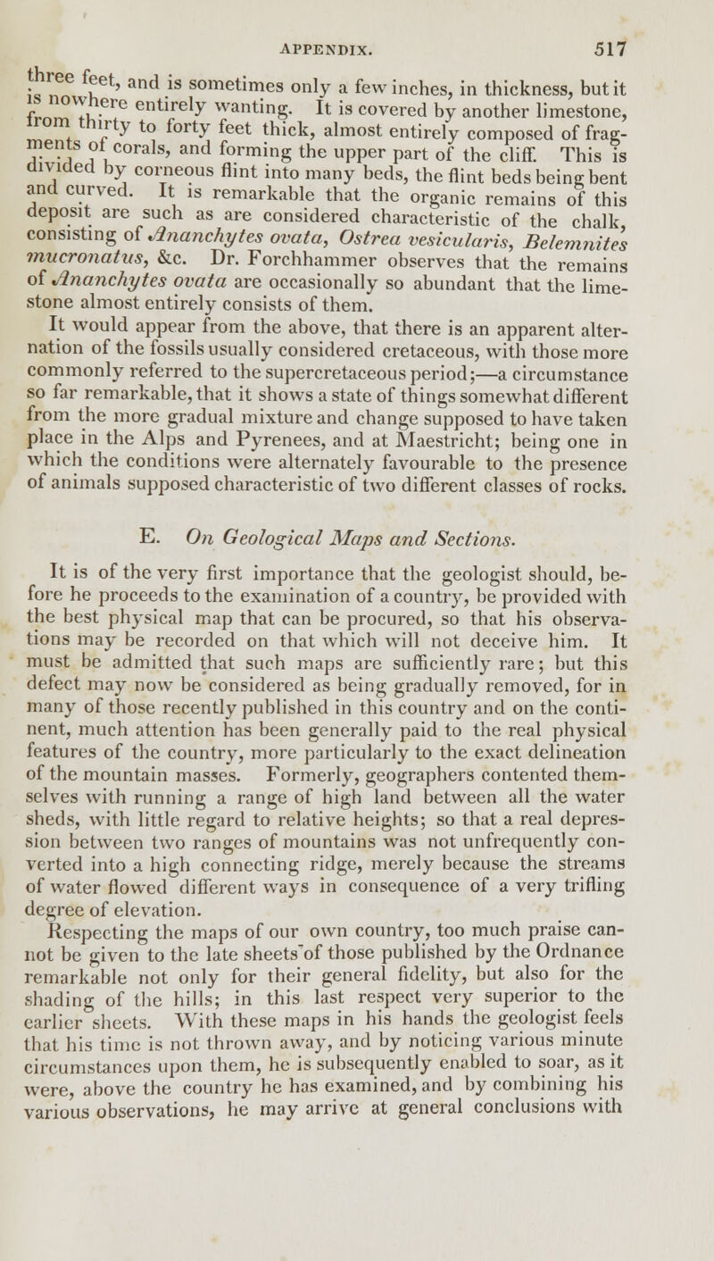 Jn!? fket' and is sometimes only a few inches, in thickness, but it LTtk-T entirely wating. It is covered by another limestone, irom thirty to forty feet thick, almost entirely composed of frag- ments oi corals, and forming the upper part of the cliff. This is divided by corneous flint into many beds, the flint beds being bent and curved. It is remarkable that the organic remains of this deposit are such as are considered characteristic of the chalk consisting of Ananchytes ovata, Ostrea vesicularis, Belemnites mucronatns, &c. Dr. Forchhammer observes that the remains of Ananchytes ovata are occasionally so abundant that the lime- stone almost entirely consists of them. It would appear from the above, that there is an apparent alter- nation of the fossils usually considered cretaceous, with those more commonly referred to the supercretaceousperiod;—a circumstance so far remarkable, that it shows a state of things somewhat different from the more gradual mixture and change supposed to have taken place in the Alps and Pyrenees, and at Maestricht; being one in which the conditions were alternately favourable to the presence of animals supposed characteristic of two different classes of rocks. E. On Geological Maps and Sectio7is. It is of the very first importance that the geologist should, be- fore he proceeds to the examination of a country, be provided with the best physical map that can be procured, so that his observa- tions may be recorded on that which will not deceive him. It must be admitted that such maps are sufficiently rare; but this defect may now be considered as being gradually removed, for in many of those recently published in this country and on the conti- nent, much attention has been generally paid to the real physical features of the country, more particularly to the exact delineation of the mountain masses. Formerly, geographers contented them- selves with running a range of high land between all the water sheds, with little regard to relative heights; so that a real depres- sion between two ranges of mountains was not unfrequently con- verted into a high connecting ridge, merely because the streams of water flowed different ways in consequence of a very trifling degree of elevation. Respecting the maps of our own country, too much praise can- not be given to the late sheets'of those published by the Ordnance remarkable not only for their general fidelity, but also for the shading of the hills; in this last respect very superior to the earlier sheets. With these maps in his hands the geologist feels that his time is not thrown away, and by noticing various minute circumstances upon them, he is subsequently enabled to soar, as it were, above the country he has examined, and by combining his various observations, he may arrive at general conclusions with