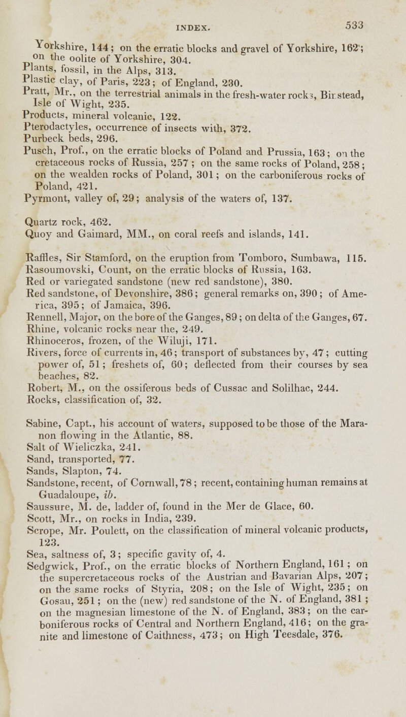 Yorkshire, 144; on the erratic blocks and gravel of Yorkshire, 162'; on the oolite of Yorkshire, 304. Plants, fossil, in the Alps, 313. Plastic clay, of Paris, 223; of England, 230. Pratt, Mr., on the terrestrial animals in the fresh-water rock?, Bir stead, Isle of Wight, 235. Products, mineral volcanic, 122. Pterodactyles, occurrence of insects with, 372. Purbeck beds, 296. Pusch, Prof., on the erratic blocks of Poland and Prussia, 163; on the cretaceous rocks of Russia, 257 ; on the same rocks of Poland, 258; on the wealden rocks of Poland, 301; on the carboniferous rocks of Poland, 421. Pyrmont, valley of, 29; analysis of the waters of, 137. Quartz rock, 462. Quoy and Gaimard, MM., on coral reefs and islands, 141. Raffles, Sir Stamford, on the eruption from Tomboro, Sumbawa, 115. Rasoumovski, Count, on the erratic blocks of Russia, 163. Red or variegated sandstone (new red sandstone), 380. Red sandstone, of Devonshire, 386; general remarks on, 390 ; of Ame- rica, 395; of Jamaica, 396. Rennell, Major, on the bore of the Ganges, 89; on delta of the Ganges, 67. Rhine, volcanic rocks near the, 249. Rhinoceros, frozen, of the Wiluji, 171. Rivers, force of currents in, 46; transport of substances by, 47; cutting power of, 51; freshets of, 60; deflected from their courses by sea beaches, 82. Robert, M., on the ossiferous beds of Cussac and Solilhac, 244. Rocks, classification of, 32. Sabine, Capt., his account of waters, supposed to be those of the Mara- non flowing in the Atlantic, 88. Salt of Wieliczka, 241. Sand, transported, 77. Sands, Slapton, 74. Sandstone, recent, of Cornwall, 78; recent, containing human remains at Guadaloupe, ib. Saussure, M. de, ladder of, found in the Mer de Glace, 60. Scott, Mr., on rocks in India, 239. Scrope, Mr. Poulett, on the classification of mineral volcanic products, 123. Sea, saltness of, 3; specific gavity of, 4. Sedgwick, Prof., on the erratic blocks of Northern England, 161; on the supercretaceous rocks of the Austrian and Bavarian Alps, 207; on the same rocks of Styria, 208; on the Isle of Wight, 235; on Gosau, 251; on the (new) red sandstone of the N. of England, 381 ; on the magnesian limestone of the N. of England, 383; on the car- boniferous rocks of Central and Northern England, 416; on the gra- nite and limestone of Caithness, 473; on High Teesdale, 376.