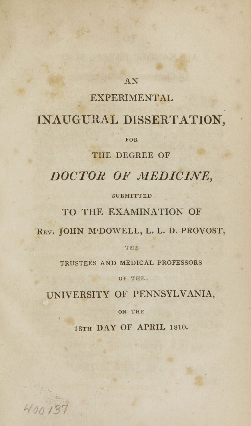 AN EXPERIMENTAL INAUGURAL DISSERTATION, TOR THE DEGREE OF DOCTOR OF MEDICINE, SUBMITTED TO THE EXAMINATION OF Rev. JOHN M'DOWELL, L. L. D. PROVOST, THE TRUSTEES AND MEDICAL PROFESSORS OF THE UNIVERSITY OF PENNSYLVANIA, ON THE 18th DAY OF APRIL 1810.