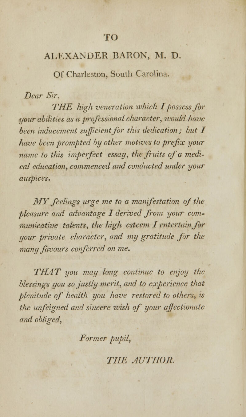ALEXANDER BARON, M. D. Of Charleston, South Carolina. Dear Sir, THE high veneration which I possess for your abilities as a professional character, would have been inducement sufficient for this dedication; but I have been prompted by other motives to prefix your name to this imperfect essay, the fruits of a medi- cal education, commenced and conducted under your auspices. MY feelings urge me to a manifestation of the pleasure and advantage 1 derived from your com- municative talents, the high esteem I entertain for your private character, and my gratitude for the many favours conferred on me. THAT you may long continue to enjoy the blessings you so justly merit, and to experience that plenitude of health you have restored to others, is the unfeigned and sincere wish of your affectionate and obliged, Former pupil,