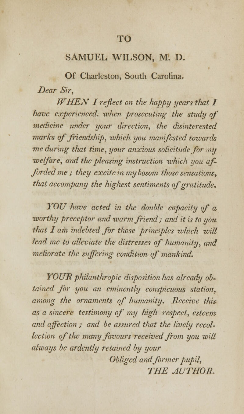SAMUEL WILSON, M. D. Of Charleston, South Carolina. Dear Sir, WHEN I reflect on the happy years that I have experienced, when prosecuting the study of medicine under your direction, the disinterested marks of friendship, which you manifested towards 7ne during that time, your anxious solicitude for ,ny welfare, and the pleasing instruction which you af- forded me ; they excite in my bosom those sensations, that accompany the highest sentiments of gratitude* YOU have acted in the double capacity of a worthy preceptor and warm friend; and it is to you that 1 am indebted for those principles which will lead me to alleviate the distresses of humanity, and meliorate the suffering condition of mankind. YOUR philanthropic disposition has already ob- tained for you an eminently conspicuous station, among the ornaments of humanity. Receive this as a sincere testimony of my high respect, esteem and affection ; and be assured that the lively recol- lection of the many favours received from you will always be ardently retained by your Obliged and former pupil,