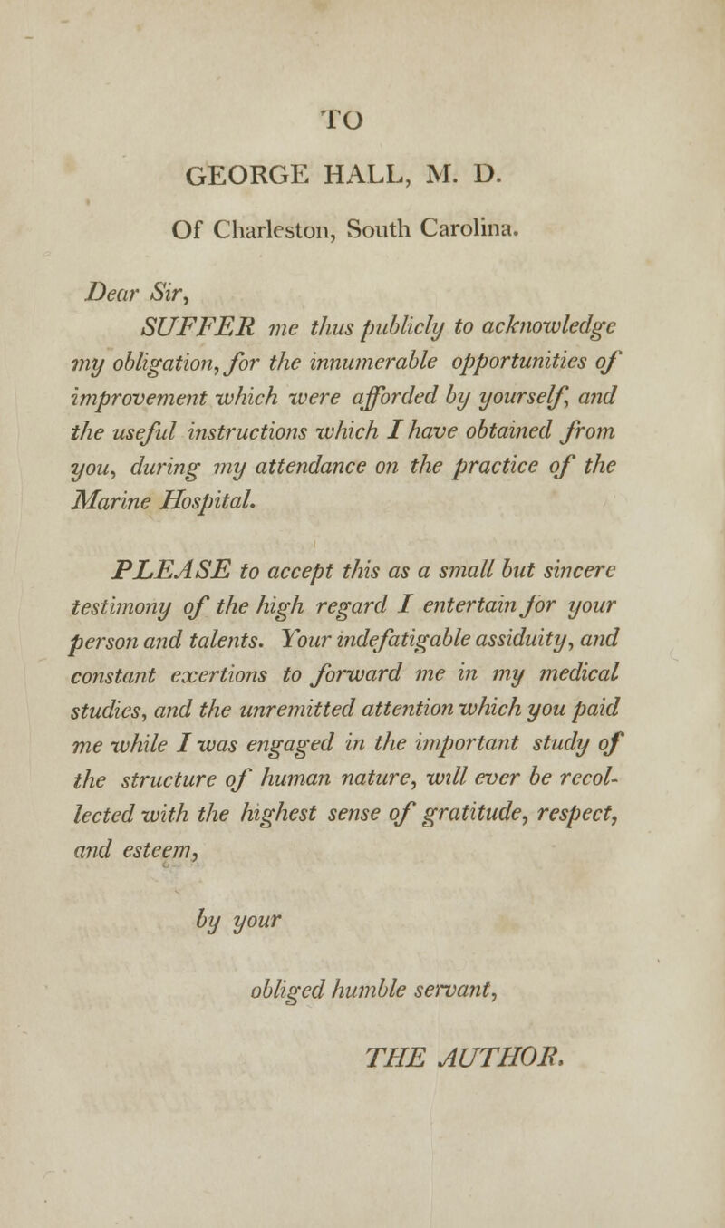 GEORGE HALL, M. D. Of Charleston, South Carolina. Dear Sir, SUFFER me thus publicly to acknowledge my obligation, for the innumerable opportunities of improvement which were afforded by yourself and the useful instructions which I have obtained from you, during my attendance on the practice of the Marine Hospital. PLEASE to accept this as a small but sincere testimony of the high regard I entertain for your person and talents. Your indefatigable assiduity, and constant exertions to forward me in my medical studies, and the unremitted attention which you paid me while I was engaged in the important study of the structure of human nature, will ever be recol- lected with the highest sense of gratitude, respect, and esteem, by your obliged humble servant,