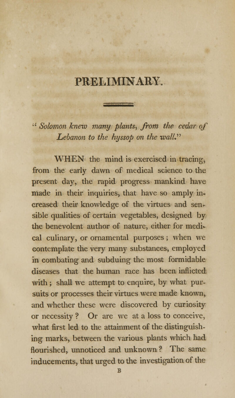 PRELIMINARY. •{ Solomon knew many plants, from the cedar of Lebanon to the hyssop on the wall, WHEN the mind is exercised in tracing, from the early dawn of medical science to the present day, the rapid progress mankind have made in their inquiries, that have so amply in- creased their knowledge of the virtues and sen- sible qualities of certain vegetables, designed by the benevolent author of nature, either for medi- cal culinary, or ornamental purposes; when we contemplate the very many substances, employed in combating and subduing the most formidable diseases that the human race has been inflicted with; shall we attempt to enquire, by what pur- suits or processes their virtues were made known, and whether these were discovered by curiosity or necessity ? Or are we at a loss to conceive, what first led to the attainment of the distinguish- ing marks, between the various plants which had flourished, unnoticed and unknown ? The same inducements, that urged to the investigation of the