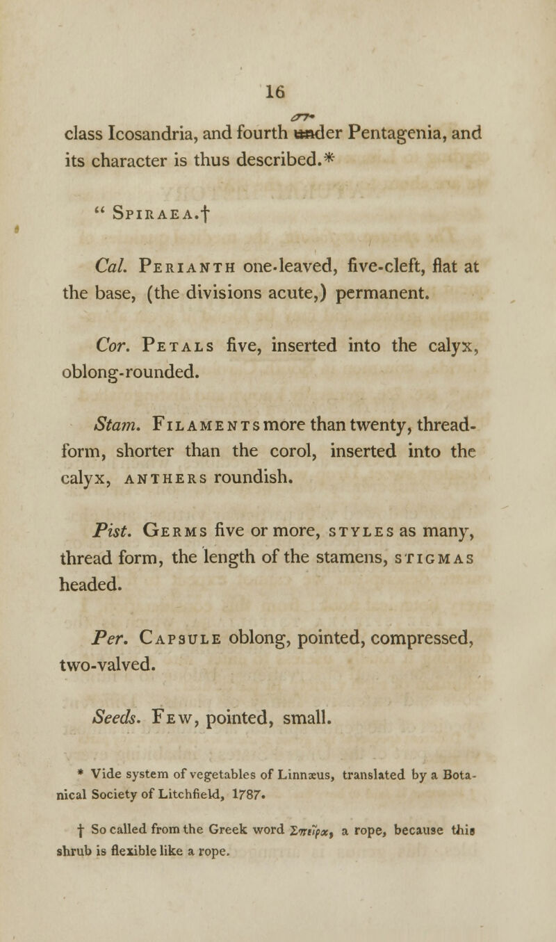 class Icosandria, and fourth seder Pentagenia, and its character is thus described.*  Spiraea.f Cal. Perianth one-leaved, five-cleft, flat at the base, (the divisions acute,) permanent. Cor. Petals five, inserted into the calyx, oblong-rounded. Stam. Filaments more than twenty, thread- form, shorter than the corol, inserted into the calyx, anthers roundish. Pist. Germs five or more, styles as many, thread form, the length of the stamens, stigmas headed. Per. Capsule oblong, pointed, compressed, two-valved. Seeds. Few, pointed, small. * Vide system of vegetables of Linnaeus, translated by a Bota- nical Society of Litchfield, 1787. | So called from the Greek word ZwiTpx, a rope, because this shrub is flexible like a rope.