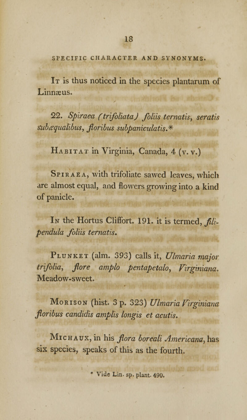 SPECIFIC CHARACTER AND SYNONYMS. It is thus noticed in the species plantarum of Linnaeus. 22. Spiraea (trifoliata) foliis ternatis, seratis ZubxqualibuSy fioribus subpaniculatis.* Habitat in Virginia, Canada, 4 (v. v.) Spiraea, with trifoliate sawed leaves, which are almost equal, and flowers growing into a kind of panicle. In the Hortus Cliffort. 191. it is termed, fili- pendula foliis ternatis. Plunket (aim. 393) calls it, Ulmaria major trifolia, Jiore amplo pentapetalo, Virginiana. Meadow-sweet. Mori son (hist. 3 p. 323) Ulmaria Virginiana fioribus candidis amplis longis et acutis. Michaux, in his fiora boreali Americana, has six species, speaks of this as the fourth. * Vide Lin. sp. plant. 490.