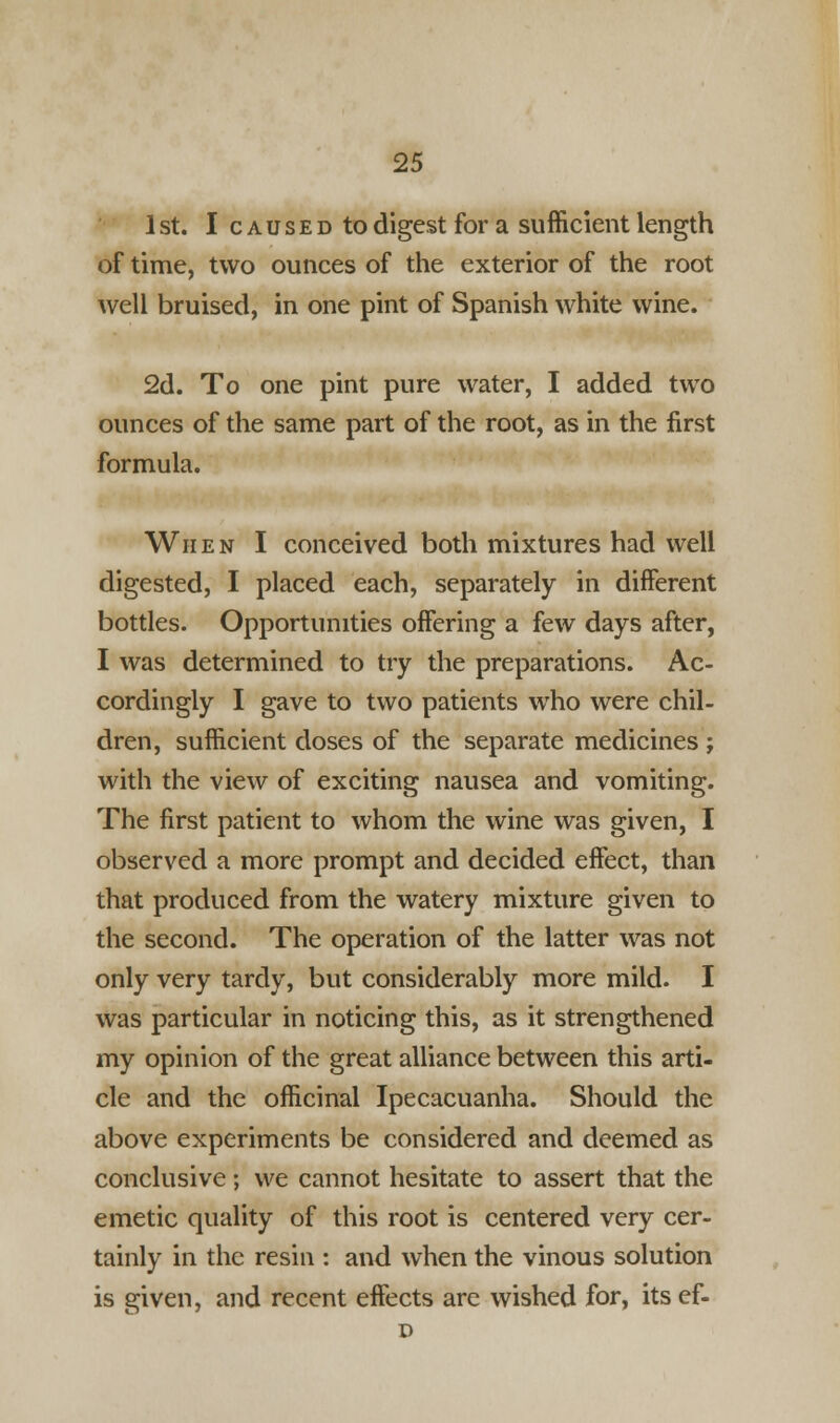 1 st. I c a u s e d to digest for a sufficient length of time, two ounces of the exterior of the root well bruised, in one pint of Spanish white wine. 2d. To one pint pure water, I added two ounces of the same part of the root, as in the first formula. When I conceived both mixtures had well digested, I placed each, separately in different bottles. Opportunities offering a few days after, I was determined to try the preparations. Ac- cordingly I gave to two patients who were chil- dren, sufficient doses of the separate medicines ; with the view of exciting nausea and vomiting. The first patient to whom the wine was given, I observed a more prompt and decided effect, than that produced from the watery mixture given to the second. The operation of the latter was not only very tardy, but considerably more mild. I was particular in noticing this, as it strengthened my opinion of the great alliance between this arti- cle and the officinal Ipecacuanha. Should the above experiments be considered and deemed as conclusive; we cannot hesitate to assert that the emetic quality of this root is centered very cer- tainly in the resin : and when the vinous solution is given, and recent effects are wished for, its ef-