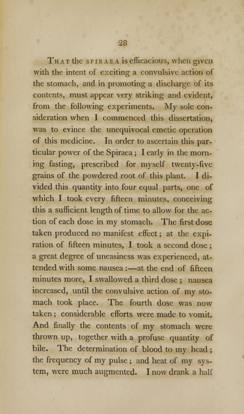 That the spiraea is efficacious, when given with the intent of exciting a convulsive action of the stomach, and in promoting a discharge of its contents, must appear very striking and evident, from the following experiments. My sole con- sideration when I commenced this dissertation, was to evince the unequivocal emetic operation of this medicine. In order to ascertain this par- ticular power of the Spiraea; I early in the morn- ing fasting, prescribed for myself twenty-five grains of the powdered root of this plant. I di- vided this quantity into four equal parts, one of which I took every fifteen minutes, conceiving this a sufficient length of time to allow for the ac- tion of each dose in my stomach. The first dose taken produced no manifest effect; at the expi- ration of fifteen minutes, I took a second dose ; a great degree of uneasiness was experienced, at- tended with some nausea :—at the end of fifteen minutes more, I swallowed a third dose ; nausea increased, until the convulsive action of my sto- mach took place. The fourth dose was now taken; considerable efforts were made to vomit. And finally the contents of my stomach were thrown up, together with a profuse quantity of bile. The determination of blood to my head ; the frequency of my pulse ; and heat of my sys- tem, were much augmented. I now drank a hall