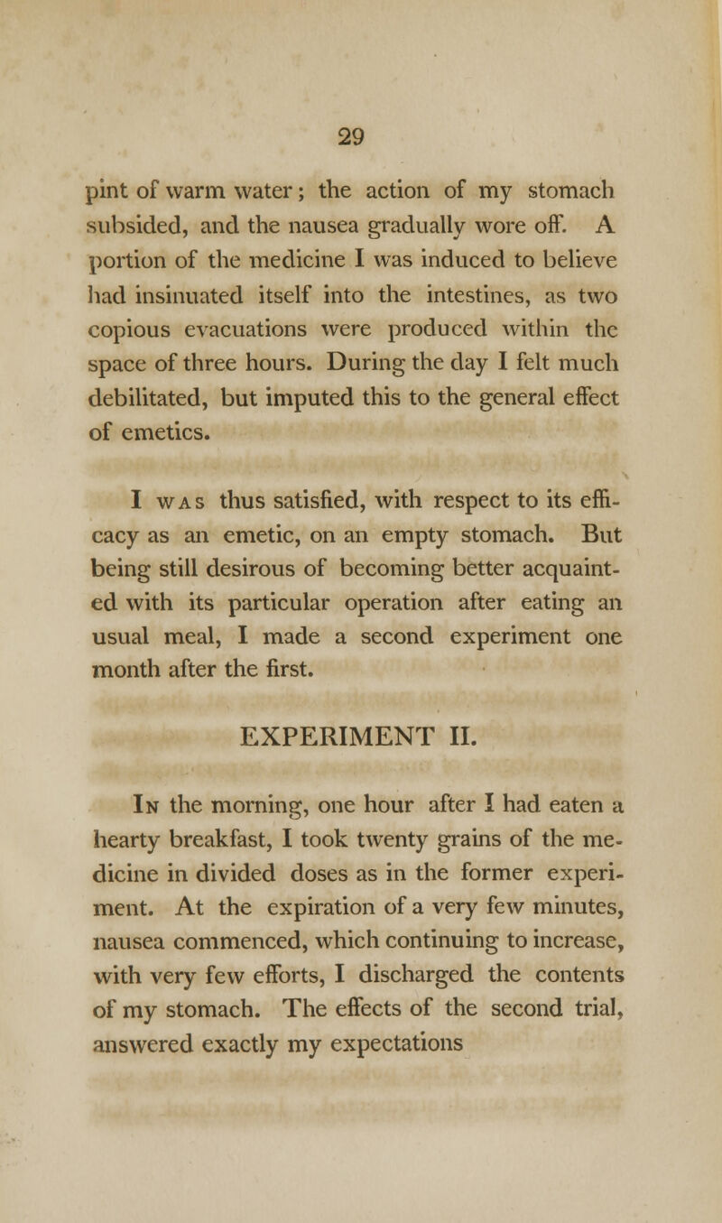 pint of warm water; the action of my stomach subsided, and the nausea gradually wore off. A portion of the medicine I was induced to believe had insinuated itself into the intestines, as two copious evacuations were produced within the space of three hours. During the day I felt much debilitated, but imputed this to the general effect of emetics. I was thus satisfied, with respect to its effi- cacy as an emetic, on an empty stomach. But being still desirous of becoming better acquaint- ed with its particular operation after eating an usual meal, I made a second experiment one month after the first. EXPERIMENT II. In the morning, one hour after I had eaten a hearty breakfast, I took twenty grains of the me- dicine in divided doses as in the former experi- ment. At the expiration of a very few minutes, nausea commenced, which continuing to increase, with very few efforts, I discharged the contents of my stomach. The effects of the second trial, answered exactly my expectations