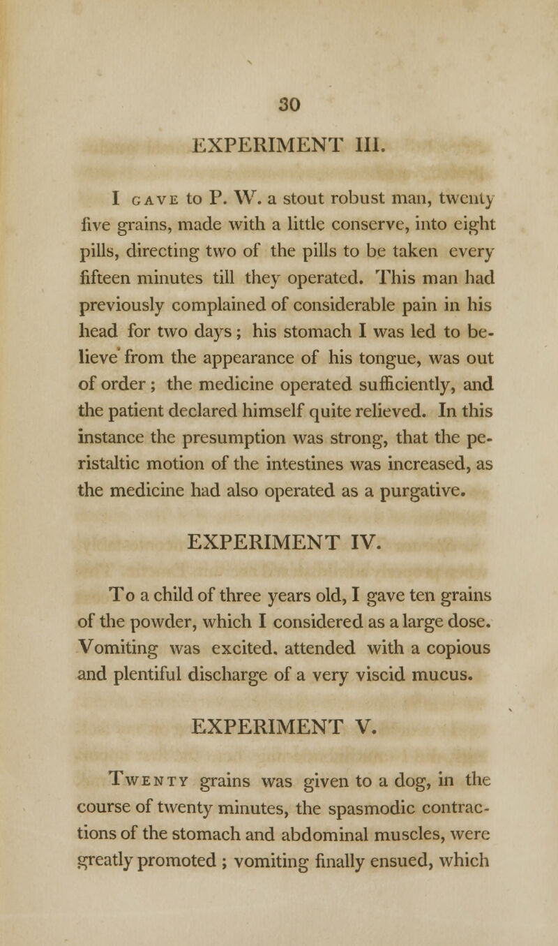 EXPERIMENT III. I gave to P. W. a stout robust man, twenty five grains, made with a little conserve, into eight pills, directing two of the pills to be taken every fifteen minutes till they operated. This man had previously complained of considerable pain in his head for two days; his stomach I was led to be- lieve' from the appearance of his tongue, was out of order; the medicine operated sufficiently, and the patient declared himself quite relieved. In this instance the presumption was strong, that the pe- ristaltic motion of the intestines was increased, as the medicine had also operated as a purgative. EXPERIMENT IV. To a child of three years old, I gave ten grains of the powder, which I considered as a large dose. Vomiting was excited, attended with a copious and plentiful discharge of a very viscid mucus. EXPERIMENT V. Twenty grains was given to a dog, in the course of twenty minutes, the spasmodic contrac- tions of the stomach and abdominal muscles, were greatly promoted ; vomiting finally ensued, which