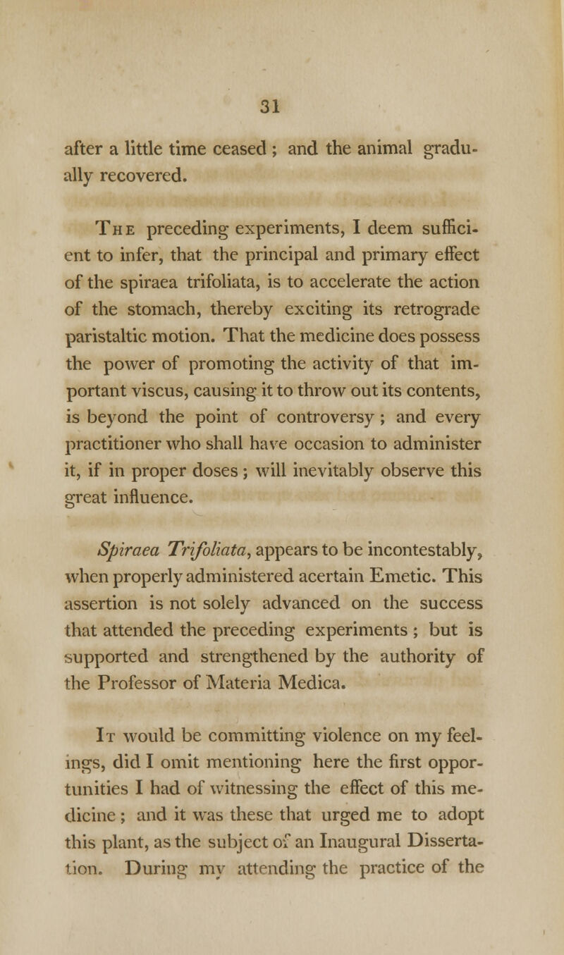 after a little time ceased ; and the animal gradu- ally recovered. The preceding experiments, I deem suffici- ent to infer, that the principal and primary effect of the spiraea trifoliata, is to accelerate the action of the stomach, thereby exciting its retrograde paristaltic motion. That the medicine does possess the power of promoting the activity of that im- portant viscus, causing it to throw out its contents, is beyond the point of controversy ; and every practitioner who shall have occasion to administer it, if in proper doses; will inevitably observe this great influence. Spiraea Trifoliata, appears to be incontestably, when properly administered acertain Emetic. This assertion is not solely advanced on the success that attended the preceding experiments ; but is supported and strengthened by the authority of the Professor of Materia Medica. It would be committing violence on my feel- ings, did I omit mentioning here the first oppor- tunities I had of witnessing the effect of this me- dicine ; and it was these that urged me to adopt this plant, as the subject of an Inaugural Disserta- tion. During my attending the practice of the