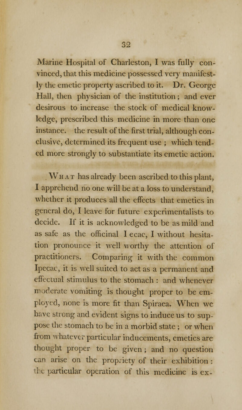 Marine Hospital of Charleston, I was fully con- vinced, that this medicine possessed very manifest- ly the emetic property ascribed to it. Dr. George Hall, then physician of the institution; and ever desirous to increase the stock of medical know- ledge, prescribed this medicine in more than one instance, the result of the first trial, although con- clusive, determined its frequent use ; which tend- ed more strongly to substantiate its emetic action. What has already been ascribed to this plant, I apprehend no one will be at a loss to understand, whether it produces all the effects that emetics in general do, I leave for future experimentalists to decide. If it is acknowledged to be as mild and as safe as the officinal I ecac, I without hesita- tion pronounce it well worthy the attention of practitioners. Comparing it with the common Ipecac, it is well suited to act as a permanent and effectual stimulus to the stomach : and whenever moderate vomiting is thought proper to be em- ployed, none is more fit than Spiraea. When we have strong and evident signs to induce us to sup- pose the stomach to be in a morbid state ; or when from whatever particular inducements, emetics are thought proper to be given; and no question can arise on the propriety of their exhibition: -articular operation of this medicine is ex-