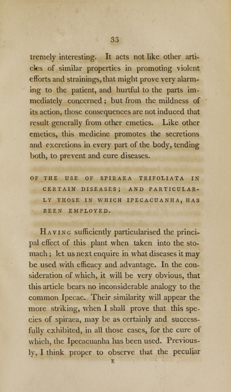 tremely interesting. It acts not like other arti- cles of similar properties in promoting violent efforts and strainings, that might prove very alarm- ing to the patient, and hurtful to the parts im- mediately concerned ; but from the mildness of its action, those consequences are not induced that result generally from other emetics. Like other emetics, this medicine promotes the secretions and excretions in every part of the body, tending both, to prevent and cure diseases. OF THE USE OF SPIRAEA TRIFOLIATA IN CERTAIN DISEASES; AND PARTICULAR- LY THOSE IN WHICH IPECACUANHA, HAS BEEN EMPLOYED. Having sufficiently particularised the princi- pal effect of this plant when taken into the sto- mach ; let us next enquire in what diseases it may be used with efficacy and advantage. In the con- sideration of which, it will be very obvious, that this article bears no inconsiderable analogy to the common Ipecac. Their similarity will appear the more striking, when I shall prove that this spe- cies of spiraea, may be as certainly and success- fully exhibited, in all those cases, for the cure of which, the Ipecacuanha has been used. Previous- ly, I think proper to observe that the peculiar