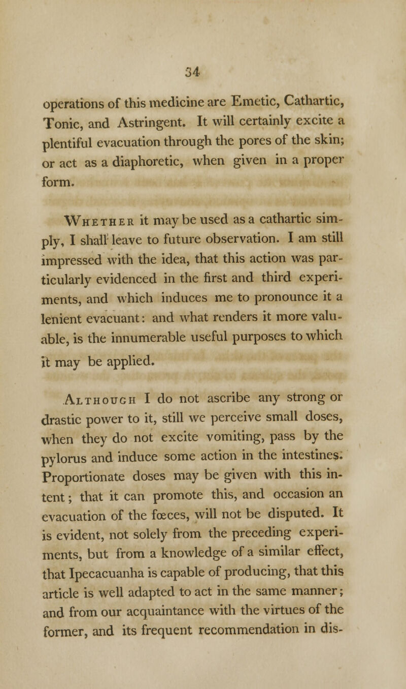 operations of this medicine are Emetic, Cathartic, Tonic, and Astringent. It will certainly excite a plentiful evacuation through the pores of the skin; or act as a diaphoretic, when given in a proper form. Whether it may be used as a cathartic sim- ply, I shall leave to future observation. I am still impressed with the idea, that this action was par- ticularly evidenced in the first and third experi- ments, and which induces me to pronounce it a lenient evacuant: and what renders it more valu- able, is the innumerable useful purposes to which it may be applied. Although I do not ascribe any strong or drastic power to it, still we perceive small doses, when they do not excite vomiting, pass by the pylorus and induce some action in the intestines. Proportionate doses may be given with this in- tent; that it can promote this, and occasion an evacuation of the foeces, will not be disputed. It is evident, not solely from the preceding experi- ments, but from a knowledge of a similar effect, that Ipecacuanha is capable of producing, that this article is well adapted to act in the same manner; and from our acquaintance with the virtues of the former, and its frequent recommendation in dis-