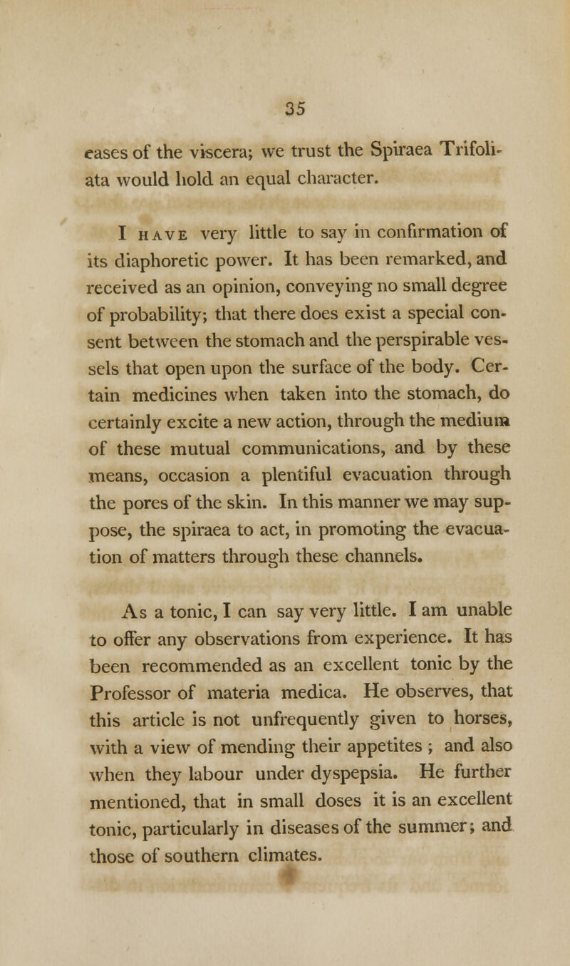 eases of the viscera; we trust the Spiraea Trifoli- ata would hold an equal character. I have very little to say in confirmation of its diaphoretic power. It has been remarked, and received as an opinion, conveying no small degree of probability; that there does exist a special con- sent between the stomach and the perspirable ves- sels that open upon the surface of the body. Cer- tain medicines when taken into the stomach, do certainly excite a new action, through the medium of these mutual communications, and by these means, occasion a plentiful evacuation through the pores of the skin. In this manner we may sup- pose, the spiraea to act, in promoting the evacua- tion of matters through these channels. As a tonic, I can say very little. I am unable to offer any observations from experience. It has been recommended as an excellent tonic by the Professor of materia medica. He observes, that this article is not unfrequently given to horses, with a view of mending their appetites ; and also when they labour under dyspepsia. He further mentioned, that in small doses it is an excellent tonic, particularly in diseases of the summer; and those of southern climates.
