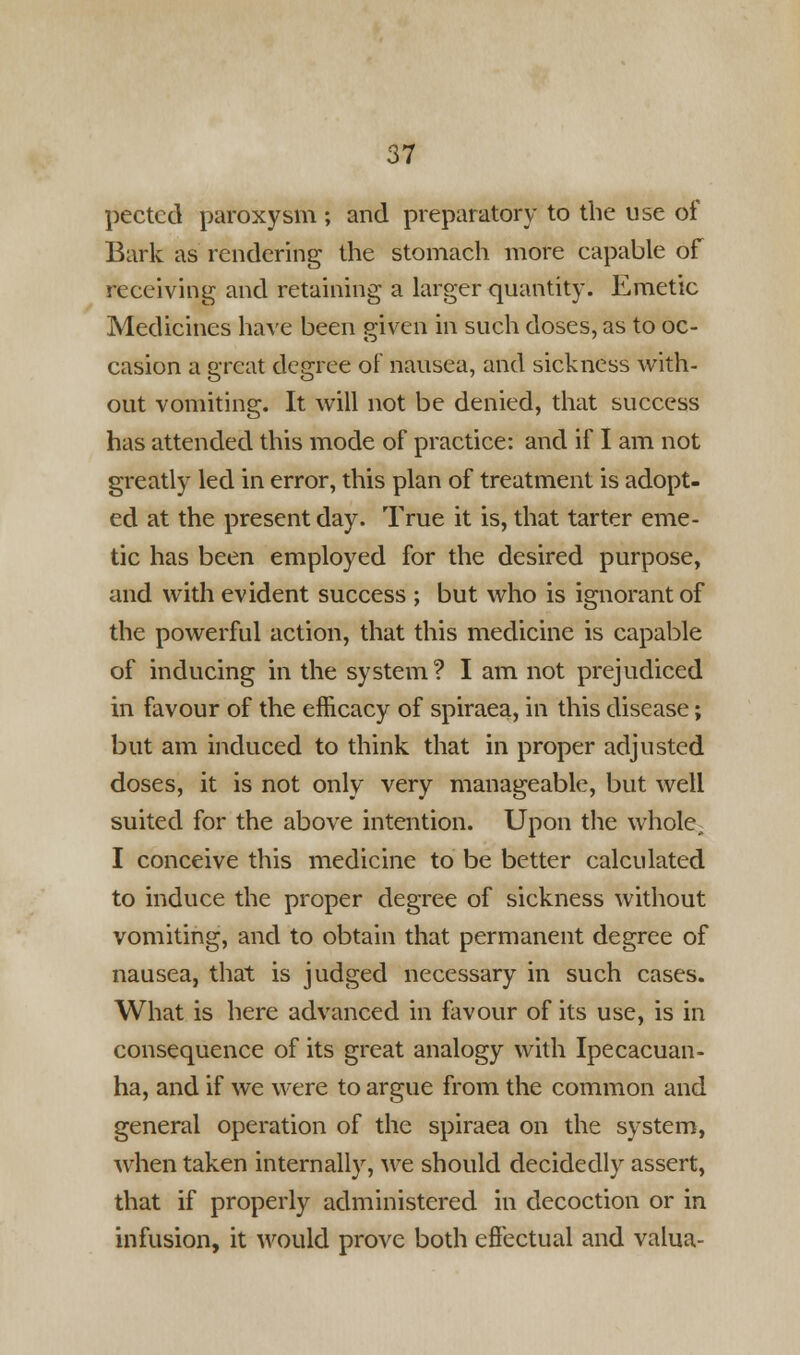 pectcd paroxysm ; and preparatory to the use of Bark as rendering the stomach more capable of receiving and retaining a larger quantity. Emetic Medicines have been given in such doses, as to oc- casion a great degree of nausea, and sickness with- out vomiting. It will not be denied, that success has attended this mode of practice: and if I am not greatly led in error, this plan of treatment is adopt- ed at the present day. True it is, that tarter eme- tic has been employed for the desired purpose, and with evident success ; but who is ignorant of the powerful action, that this medicine is capable of inducing in the system? I am not prejudiced in favour of the efficacy of spiraea, in this disease; but am induced to think that in proper adjusted doses, it is not only very manageable, but well suited for the above intention. Upon the whole, I conceive this medicine to be better calculated to induce the proper degree of sickness without vomiting, and to obtain that permanent degree of nausea, that is judged necessary in such cases. What is here advanced in favour of its use, is in consequence of its great analogy with Ipecacuan- ha, and if we were to argue from the common and general operation of the spiraea on the system, when taken internally, we should decidedly assert, that if properly administered in decoction or in infusion, it would prove both effectual and valua-