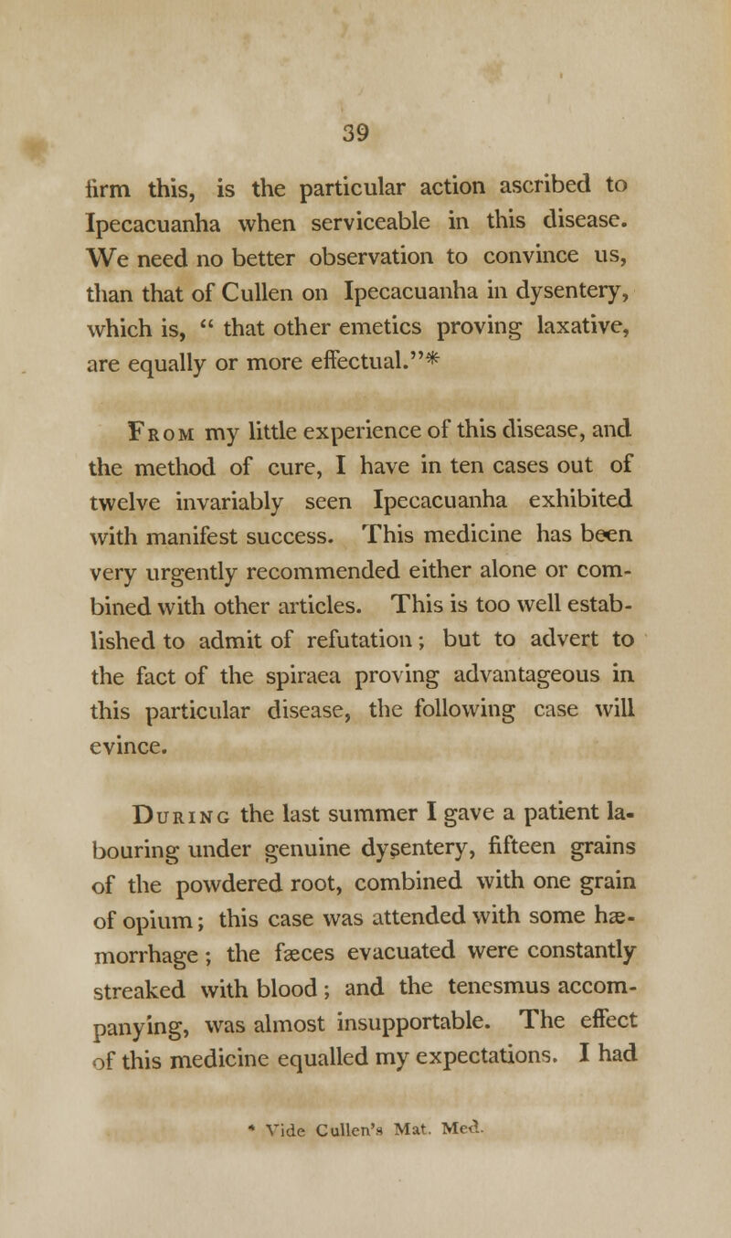 lirm this, is the particular action ascribed to Ipecacuanha when serviceable in this disease. We need no better observation to convince us, than that of Cullen on Ipecacuanha in dysentery, which is, that other emetics proving laxative, are equally or more effectual.* From my little experience of this disease, and the method of cure, I have in ten cases out of twelve invariably seen Ipecacuanha exhibited with manifest success. This medicine has been very urgently recommended either alone or com- bined with other articles. This is too well estab- lished to admit of refutation; but to advert to the fact of the spiraea proving advantageous in this particular disease, the following case will evince. During the last summer I gave a patient la- bouring under genuine dysentery, fifteen grains of the powdered root, combined with one grain of opium; this case was attended with some hae- morrhage ; the faeces evacuated were constantly streaked with blood ; and the tenesmus accom- panying, was almost insupportable. The effect of this medicine equalled my expectations. I had * Vide Cullcn's Mat. Med-