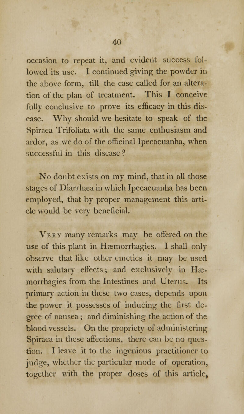occasion to repeat it, and evident success fol- lowed its use. I continued giving the powder in the above form, till the case called for an altera- tion of the plan of treatment. This I conceive fully conclusive to prove its efficacy in this dis- ease. Why should we hesitate to speak of the Spiraea Trifoliata with the same enthusiasm and ardor, as we do of the officinal Ipecacuanha, when sucecssful in this disease ? No doubt exists on my mind, that in all those stages of Diarrhaea in which Ipecacuanha has been employed, that by proper management this arti- cle would be very beneficial. Very many remarks may be offered on the use of this plant in Hremorrhagies. I shall only observe that like other emetics it may be used with salutary effects; and exclusively in Hee- morrhagies from the Intestines and Uterus. Its primary action in these two cases, depends upon the power it possesses of inducing the first de- gree of nausea ; and diminishing the action of the blood vessels. On the propriety of administering Spiraea in these affections, there can be no ques- tion. I leave it to the ingenious practitioner to judge, whether the particular mode of operation, together with the proper doses of this article,