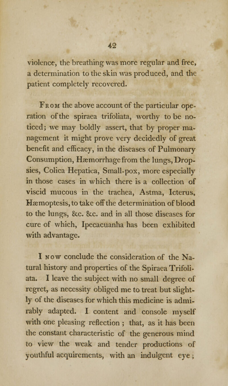 violence, the breathing was more regular and free, a determination to the skin was produced, and the patient completely recovered. From the above account of the particular ope- ration of the spiraea trifoliata, worthy to be no- ticed; we may boldly assert, that by proper ma- nagement it might prove very decidedly of great benefit and efficacy, in the diseases of Pulmonary Consumption, Haemorrhage from the lungs,Drop- sies, Colica Hepatiea, Small-pox, more especially in those cases in which there is a collection of viscid mucous in the trachea, Astma, Icterus, Hsemoptesis, to take oifthe determination of blood to the lungs, &c. &c. and in all those diseases for cure of which, Ipecacuanha has been exhibited with advantage. I now conclude the consideration of the Na- tural history and properties of the Spiraea Trifoli- ata. I leave the subject with no small degree of regret, as necessity obliged me to treat but slight- ly of the diseases for which this medicine is admi- rably adapted. I content and console myself with one pleasing reflection ; that, as it has been the constant characteristic of the generous mind to view the weak and tender productions of youthful acquirements, with an indulgent eye ;
